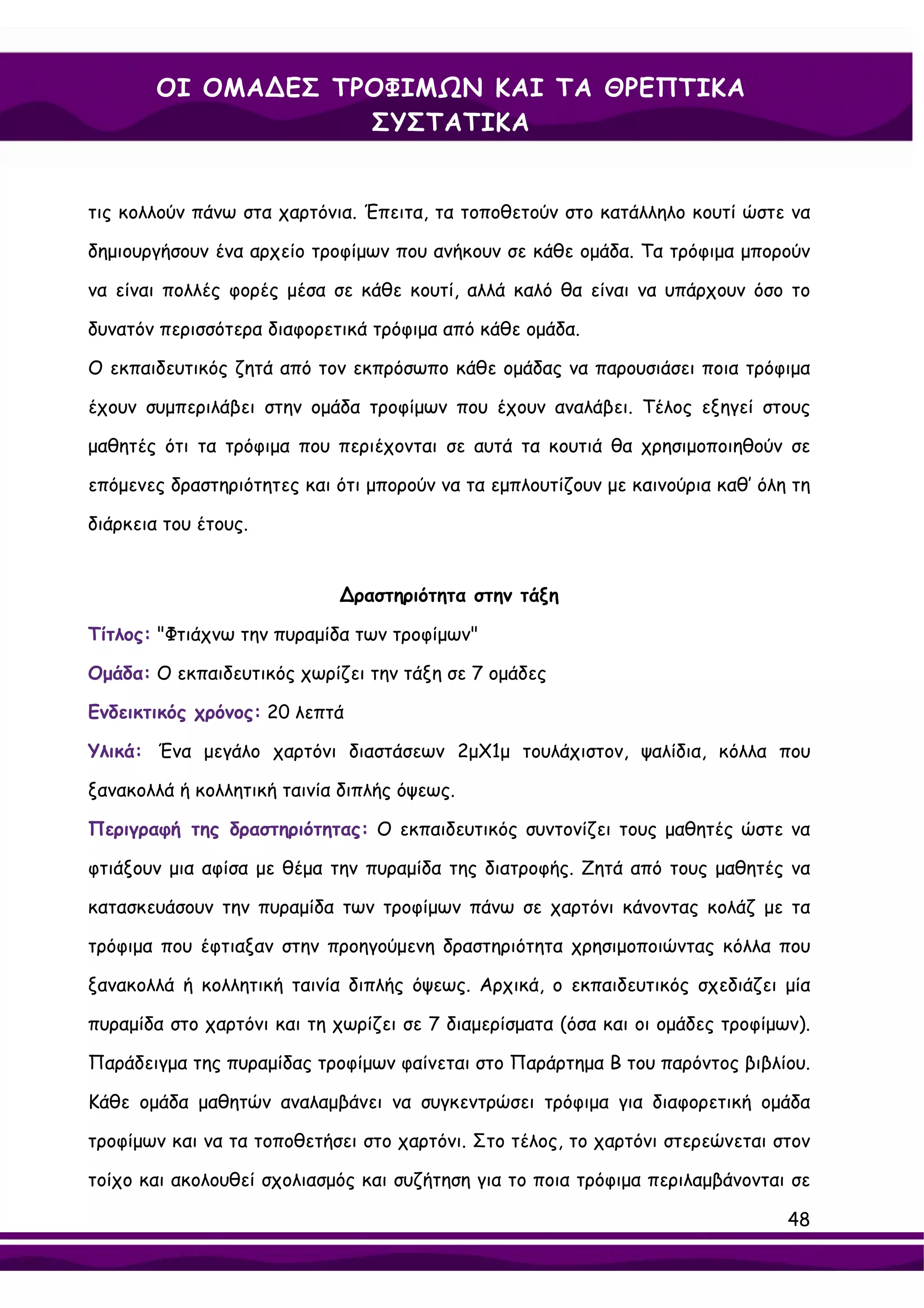 ΟΙ ΟΜΑ∆ΕΣ ΤΡΟΦΙΜΩΝ ΚΑΙ ΤΑ ΘΡΕΠΤΙΚΑ
                    ΣΥΣΤΑΤΙΚΑ


τις κολλούν πάνω στα χαρτόνια. Έπειτα, τα τοποθετούν στο κατάλληλο κουτί ώστε να

δημιουργήσουν ένα αρχείο τροφίμων που ανήκουν σε κάθε ομάδα. Τα τρόφιμα μπορούν

να είναι πολλές φορές μέσα σε κάθε κουτί, αλλά καλό θα είναι να υπάρχουν όσο το

δυνατόν περισσότερα διαφορετικά τρόφιμα από κάθε ομάδα.

Ο εκπαιδευτικός ζητά από τον εκπρόσωπο κάθε ομάδας να παρουσιάσει ποια τρόφιμα

έχουν συμπεριλάβει στην ομάδα τροφίμων που έχουν αναλάβει. Τέλος εξηγεί στους

μαθητές ότι τα τρόφιμα που περιέχονται σε αυτά τα κουτιά θα χρησιμοποιηθούν σε

επόμενες δραστηριότητες και ότι μπορούν να τα εμπλουτίζουν με καινούρια καθ’ όλη τη

διάρκεια του έτους.


                            ∆ραστηριότητα στην τάξη

Τίτλος: "Φτιάχνω την πυραμίδα των τροφίμων"

Ομάδα: Ο εκπαιδευτικός χωρίζει την τάξη σε 7 ομάδες

Ενδεικτικός χρόνος: 20 λεπτά

Υλικά: Ένα μεγάλο χαρτόνι διαστάσεων 2μΧ1μ τουλάχιστον, ψαλίδια, κόλλα που

ξανακολλά ή κολλητική ταινία διπλής όψεως.

Περιγραφή της δραστηριότητας: Ο εκπαιδευτικός συντονίζει τους μαθητές ώστε να

φτιάξουν μια αφίσα με θέμα την πυραμίδα της διατροφής. Ζητά από τους μαθητές να

κατασκευάσουν την πυραμίδα των τροφίμων πάνω σε χαρτόνι κάνοντας κολάζ με τα

τρόφιμα που έφτιαξαν στην προηγούμενη δραστηριότητα χρησιμοποιώντας κόλλα που

ξανακολλά ή κολλητική ταινία διπλής όψεως. Αρχικά, ο εκπαιδευτικός σχεδιάζει μία

πυραμίδα στο χαρτόνι και τη χωρίζει σε 7 διαμερίσματα (όσα και οι ομάδες τροφίμων).

Παράδειγμα της πυραμίδας τροφίμων φαίνεται στο Παράρτημα Β του παρόντος βιβλίου.

Κάθε ομάδα μαθητών αναλαμβάνει να συγκεντρώσει τρόφιμα για διαφορετική ομάδα

τροφίμων και να τα τοποθετήσει στο χαρτόνι. Στο τέλος, το χαρτόνι στερεώνεται στον

τοίχο και ακολουθεί σχολιασμός και συζήτηση για το ποια τρόφιμα περιλαμβάνονται σε

                                                                                48
 