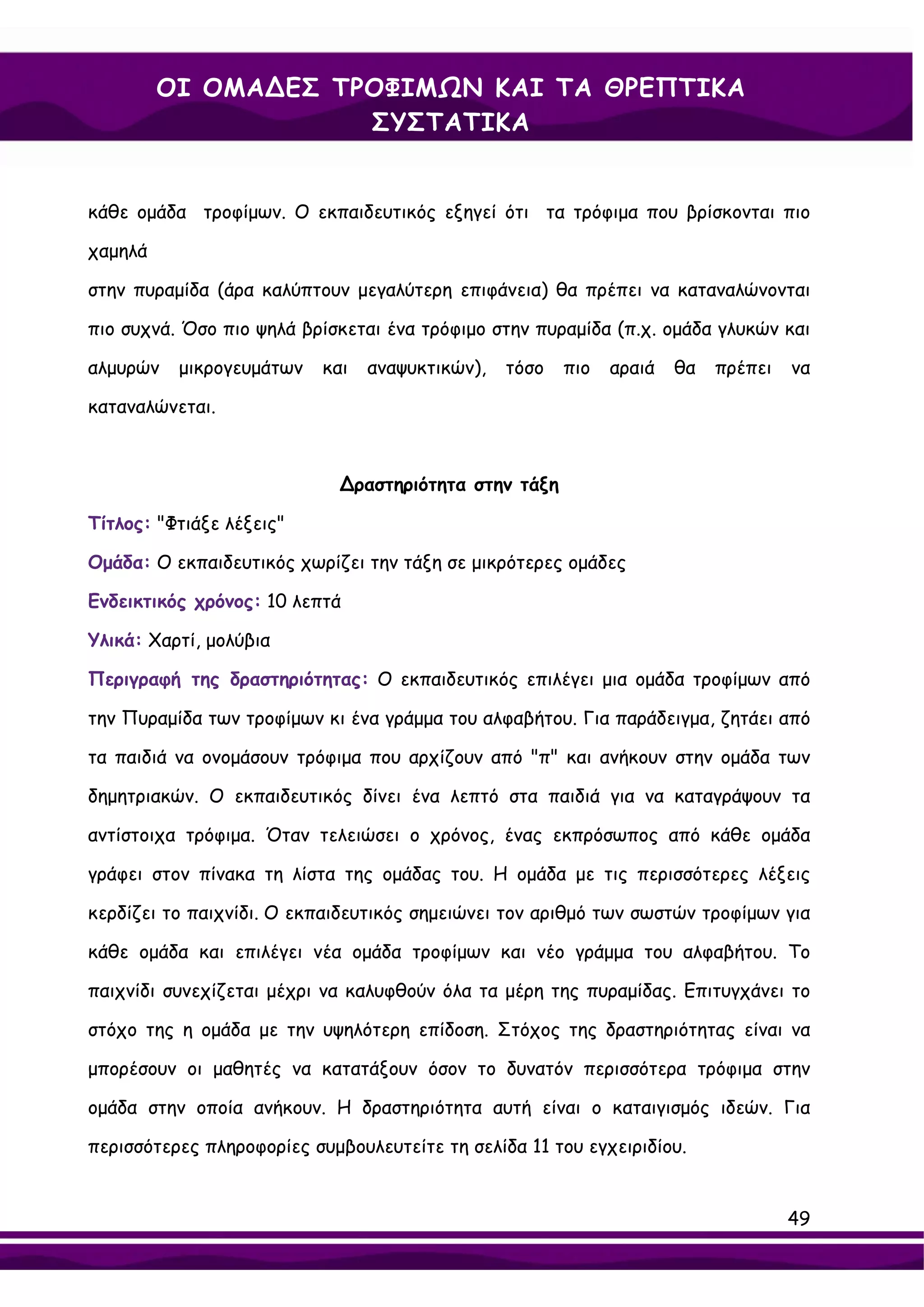 ΟΙ ΟΜΑ∆ΕΣ ΤΡΟΦΙΜΩΝ ΚΑΙ ΤΑ ΘΡΕΠΤΙΚΑ
                     ΣΥΣΤΑΤΙΚΑ


κάθε ομάδα τροφίμων. Ο εκπαιδευτικός εξηγεί ότι τα τρόφιμα που βρίσκονται πιο

χαμηλά

στην πυραμίδα (άρα καλύπτουν μεγαλύτερη επιφάνεια) θα πρέπει να καταναλώνονται

πιο συχνά. Όσο πιο ψηλά βρίσκεται ένα τρόφιμο στην πυραμίδα (π.χ. ομάδα γλυκών και

αλμυρών   μικρογευμάτων    και   αναψυκτικών),   τόσο   πιο   αραιά   θα   πρέπει   να

καταναλώνεται.



                             ∆ραστηριότητα στην τάξη

Τίτλος: "Φτιάξε λέξεις"

Ομάδα: Ο εκπαιδευτικός χωρίζει την τάξη σε μικρότερες ομάδες

Ενδεικτικός χρόνος: 10 λεπτά

Υλικά: Χαρτί, μολύβια

Περιγραφή της δραστηριότητας: Ο εκπαιδευτικός επιλέγει μια ομάδα τροφίμων από

την Πυραμίδα των τροφίμων κι ένα γράμμα του αλφαβήτου. Για παράδειγμα, ζητάει από

τα παιδιά να ονομάσουν τρόφιμα που αρχίζουν από "π" και ανήκουν στην ομάδα των

δημητριακών. Ο εκπαιδευτικός δίνει ένα λεπτό στα παιδιά για να καταγράψουν τα

αντίστοιχα τρόφιμα. Όταν τελειώσει ο χρόνος, ένας εκπρόσωπος από κάθε ομάδα

γράφει στον πίνακα τη λίστα της ομάδας του. Η ομάδα με τις περισσότερες λέξεις

κερδίζει το παιχνίδι. Ο εκπαιδευτικός σημειώνει τον αριθμό των σωστών τροφίμων για

κάθε ομάδα και επιλέγει νέα ομάδα τροφίμων και νέο γράμμα του αλφαβήτου. Το

παιχνίδι συνεχίζεται μέχρι να καλυφθούν όλα τα μέρη της πυραμίδας. Επιτυγχάνει το

στόχο της η ομάδα με την υψηλότερη επίδοση. Στόχος της δραστηριότητας είναι να

μπορέσουν οι μαθητές να κατατάξουν όσον το δυνατόν περισσότερα τρόφιμα στην

ομάδα στην οποία ανήκουν. Η δραστηριότητα αυτή είναι ο καταιγισμός ιδεών. Για

περισσότερες πληροφορίες συμβουλευτείτε τη σελίδα 11 του εγχειριδίου.


                                                                                    49
 