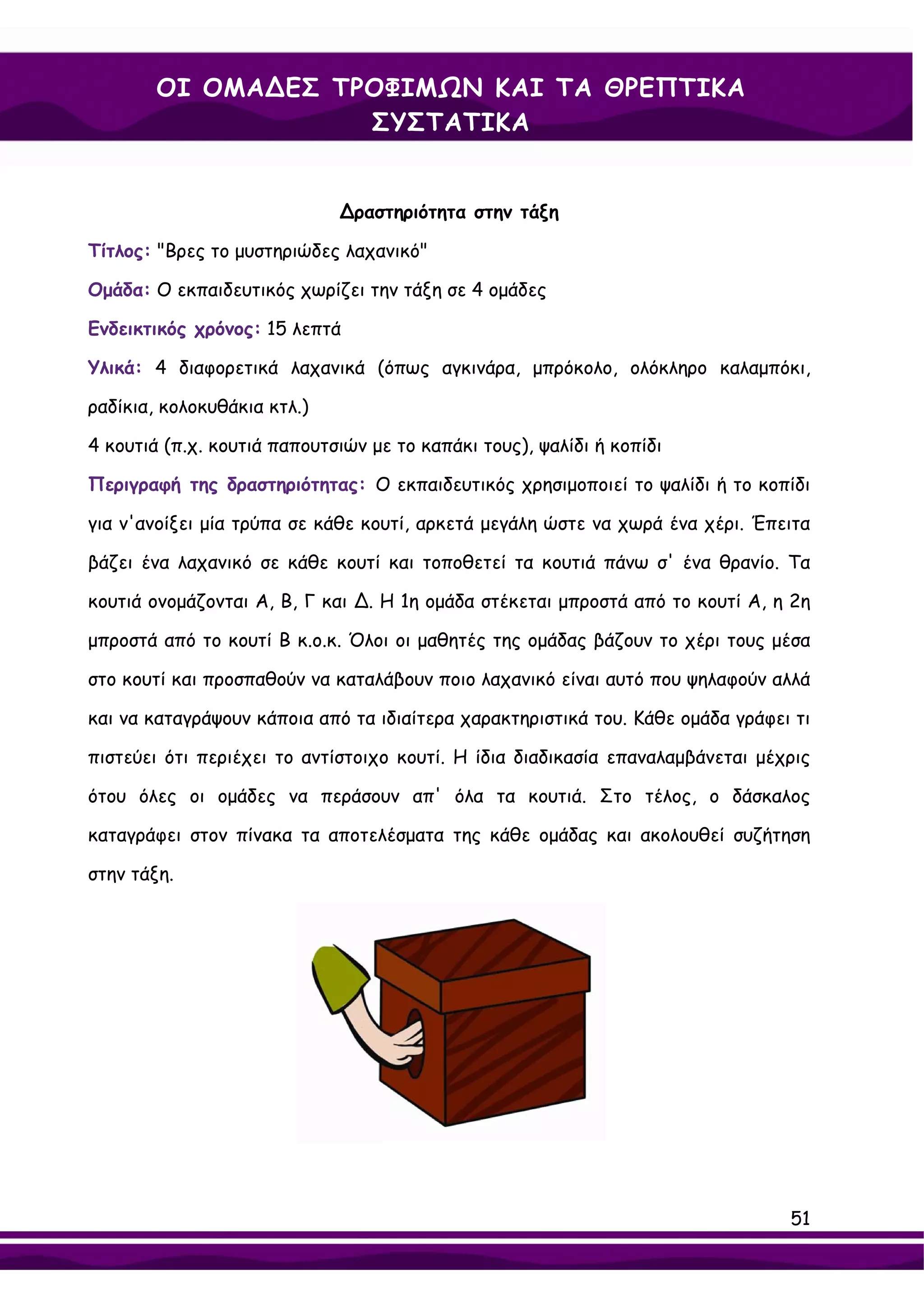 ΟΙ ΟΜΑ∆ΕΣ ΤΡΟΦΙΜΩΝ ΚΑΙ ΤΑ ΘΡΕΠΤΙΚΑ
                    ΣΥΣΤΑΤΙΚΑ


                             ∆ραστηριότητα στην τάξη

Τίτλος: "Βρες το μυστηριώδες λαχανικό"

Ομάδα: Ο εκπαιδευτικός χωρίζει την τάξη σε 4 ομάδες

Ενδεικτικός χρόνος: 15 λεπτά

Υλικά: 4 διαφορετικά λαχανικά (όπως αγκινάρα, μπρόκολο, ολόκληρο καλαμπόκι,

ραδίκια, κολοκυθάκια κτλ.)

4 κουτιά (π.χ. κουτιά παπουτσιών με το καπάκι τους), ψαλίδι ή κοπίδι

Περιγραφή της δραστηριότητας: Ο εκπαιδευτικός χρησιμοποιεί το ψαλίδι ή το κοπίδι

για ν'ανοίξει μία τρύπα σε κάθε κουτί, αρκετά μεγάλη ώστε να χωρά ένα χέρι. Έπειτα

βάζει ένα λαχανικό σε κάθε κουτί και τοποθετεί τα κουτιά πάνω σ' ένα θρανίο. Τα

κουτιά ονομάζονται Α, Β, Γ και ∆. Η 1η ομάδα στέκεται μπροστά από το κουτί Α, η 2η

μπροστά από το κουτί Β κ.ο.κ. Όλοι οι μαθητές της ομάδας βάζουν το χέρι τους μέσα

στο κουτί και προσπαθούν να καταλάβουν ποιο λαχανικό είναι αυτό που ψηλαφούν αλλά

και να καταγράψουν κάποια από τα ιδιαίτερα χαρακτηριστικά του. Κάθε ομάδα γράφει τι

πιστεύει ότι περιέχει το αντίστοιχο κουτί. Η ίδια διαδικασία επαναλαμβάνεται μέχρις

ότου όλες οι ομάδες να περάσουν απ' όλα τα κουτιά. Στο τέλος, ο δάσκαλος

καταγράφει στον πίνακα τα αποτελέσματα της κάθε ομάδας και ακολουθεί συζήτηση

στην τάξη.




                                                                                51
 
