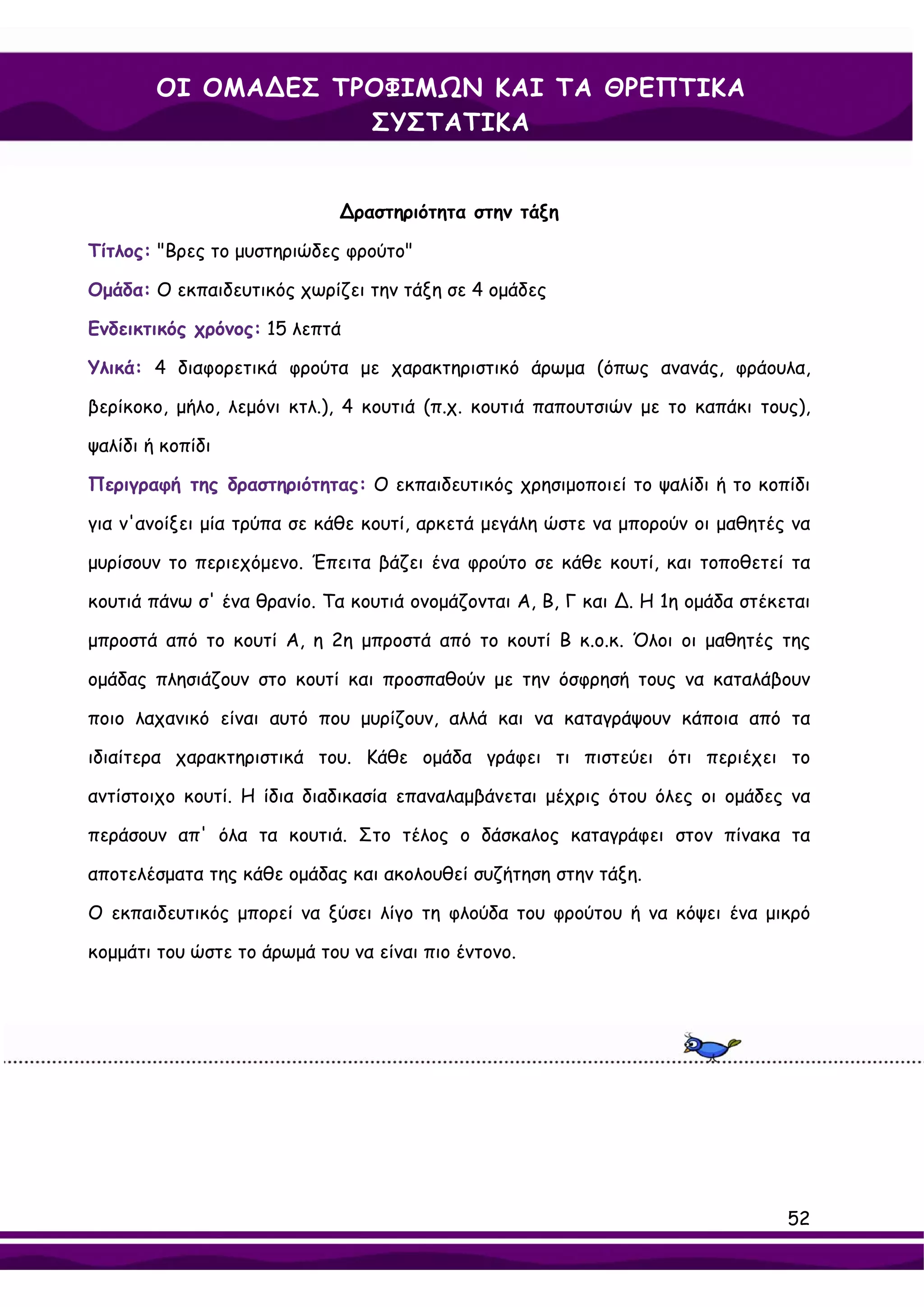 ΟΙ ΟΜΑ∆ΕΣ ΤΡΟΦΙΜΩΝ ΚΑΙ ΤΑ ΘΡΕΠΤΙΚΑ
                    ΣΥΣΤΑΤΙΚΑ


                             ∆ραστηριότητα στην τάξη

Τίτλος: "Βρες το μυστηριώδες φρούτο"

Ομάδα: Ο εκπαιδευτικός χωρίζει την τάξη σε 4 ομάδες

Ενδεικτικός χρόνος: 15 λεπτά

Υλικά: 4 διαφορετικά φρούτα με χαρακτηριστικό άρωμα (όπως ανανάς, φράουλα,

βερίκοκο, μήλο, λεμόνι κτλ.), 4 κουτιά (π.χ. κουτιά παπουτσιών με το καπάκι τους),

ψαλίδι ή κοπίδι

Περιγραφή της δραστηριότητας: Ο εκπαιδευτικός χρησιμοποιεί το ψαλίδι ή το κοπίδι

για ν'ανοίξει μία τρύπα σε κάθε κουτί, αρκετά μεγάλη ώστε να μπορούν οι μαθητές να

μυρίσουν το περιεχόμενο. Έπειτα βάζει ένα φρούτο σε κάθε κουτί, και τοποθετεί τα

κουτιά πάνω σ' ένα θρανίο. Τα κουτιά ονομάζονται Α, Β, Γ και ∆. Η 1η ομάδα στέκεται

μπροστά από το κουτί Α, η 2η μπροστά από το κουτί Β κ.ο.κ. Όλοι οι μαθητές της

ομάδας πλησιάζουν στο κουτί και προσπαθούν με την όσφρησή τους να καταλάβουν

ποιο λαχανικό είναι αυτό που μυρίζουν, αλλά και να καταγράψουν κάποια από τα

ιδιαίτερα χαρακτηριστικά του. Κάθε ομάδα γράφει τι πιστεύει ότι περιέχει το

αντίστοιχο κουτί. Η ίδια διαδικασία επαναλαμβάνεται μέχρις ότου όλες οι ομάδες να

περάσουν απ' όλα τα κουτιά. Στο τέλος ο δάσκαλος καταγράφει στον πίνακα τα

αποτελέσματα της κάθε ομάδας και ακολουθεί συζήτηση στην τάξη.

Ο εκπαιδευτικός μπορεί να ξύσει λίγο τη φλούδα του φρούτου ή να κόψει ένα μικρό

κομμάτι του ώστε το άρωμά του να είναι πιο έντονο.




                                                                                52
 