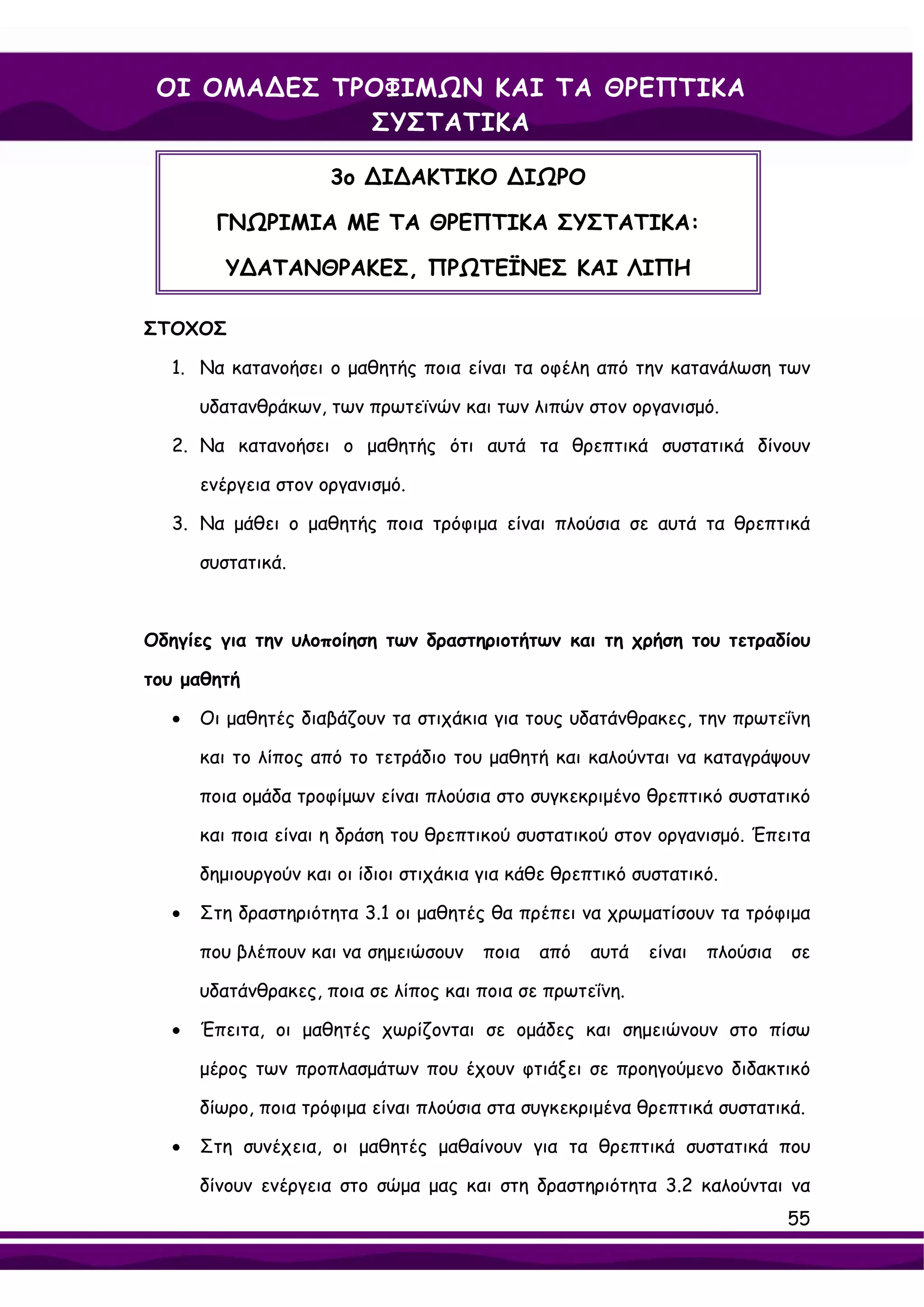 ΟΙ ΟΜΑ∆ΕΣ ΤΡΟΦΙΜΩΝ ΚΑΙ ΤΑ ΘΡΕΠΤΙΚΑ
             ΣΥΣΤΑΤΙΚΑ

                     3ο ∆Ι∆ΑΚΤΙΚΟ ∆ΙΩΡΟ

        ΓΝΩΡΙΜΙΑ ΜΕ ΤΑ ΘΡΕΠΤΙΚΑ ΣΥΣΤΑΤΙΚΑ:

         Υ∆ΑΤΑΝΘΡΑΚΕΣ, ΠΡΩΤΕΪΝΕΣ ΚΑΙ ΛΙΠΗ

ΣΤΟΧΟΣ

  1. Να κατανοήσει ο μαθητής ποια είναι τα οφέλη από την κατανάλωση των

      υδατανθράκων, των πρωτεϊνών και των λιπών στον οργανισμό.

  2. Να κατανοήσει ο μαθητής ότι αυτά τα θρεπτικά συστατικά δίνουν

      ενέργεια στον οργανισμό.

  3. Να μάθει ο μαθητής ποια τρόφιμα είναι πλούσια σε αυτά τα θρεπτικά

      συστατικά.



Οδηγίες για την υλοποίηση των δραστηριοτήτων και τη χρήση του τετραδίου

του μαθητή

  •   Οι μαθητές διαβάζουν τα στιχάκια για τους υδατάνθρακες, την πρωτεΐνη

      και το λίπος από το τετράδιο του μαθητή και καλούνται να καταγράψουν

      ποια ομάδα τροφίμων είναι πλούσια στο συγκεκριμένο θρεπτικό συστατικό

      και ποια είναι η δράση του θρεπτικού συστατικού στον οργανισμό. Έπειτα

      δημιουργούν και οι ίδιοι στιχάκια για κάθε θρεπτικό συστατικό.

  •   Στη δραστηριότητα 3.1 οι μαθητές θα πρέπει να χρωματίσουν τα τρόφιμα

      που βλέπουν και να σημειώσουν    ποια   από   αυτά   είναι   πλούσια   σε

      υδατάνθρακες, ποια σε λίπος και ποια σε πρωτεΐνη.

  •   Έπειτα, οι μαθητές χωρίζονται σε ομάδες και σημειώνουν στο πίσω

      μέρος των προπλασμάτων που έχουν φτιάξει σε προηγούμενο διδακτικό

      δίωρο, ποια τρόφιμα είναι πλούσια στα συγκεκριμένα θρεπτικά συστατικά.

  •   Στη συνέχεια, οι μαθητές μαθαίνουν για τα θρεπτικά συστατικά που

      δίνουν ενέργεια στο σώμα μας και στη δραστηριότητα 3.2 καλούνται να
                                                                             55
 