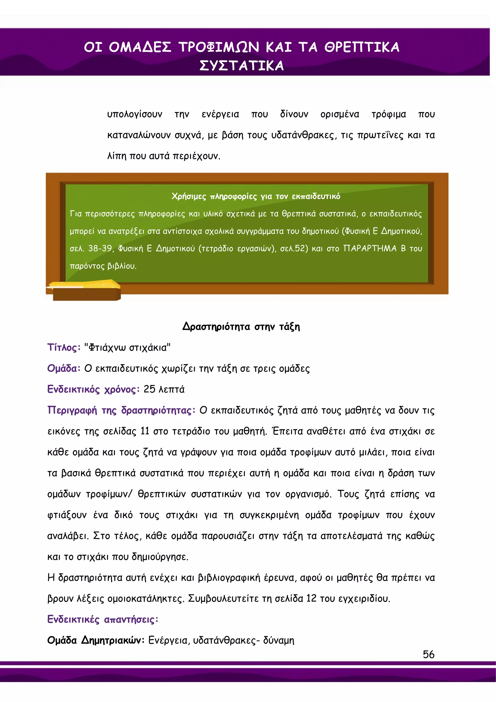 ΟΙ ΟΜΑ∆ΕΣ ΤΡΟΦΙΜΩΝ ΚΑΙ ΤΑ ΘΡΕΠΤΙΚΑ
                    ΣΥΣΤΑΤΙΚΑ


             υπολογίσουν      την    ενέργεια    που     δίνουν    ορισμένα     τρόφιμα    που

             καταναλώνουν συχνά, με βάση τους υδατάνθρακες, τις πρωτεΐνες και τα

             λίπη που αυτά περιέχουν.


                             Χρήσιμες πληροφορίες για τον εκπαιδευτικό

    Για περισσότερες πληροφορίες και υλικό σχετικά με τα θρεπτικά συστατικά, ο εκπαιδευτικός

    μπορεί να ανατρέξει στα αντίστοιχα σχολικά συγγράμματα του δημοτικού (Φυσική Ε ∆ημοτικού,

    σελ. 38-39, Φυσική Ε ∆ημοτικού (τετράδιο εργασιών), σελ.52) και στο ΠΑΡΑΡΤΗΜΑ Β του

    παρόντος βιβλίου.




                                ∆ραστηριότητα στην τάξη

Τίτλος: "Φτιάχνω στιχάκια"

Ομάδα: Ο εκπαιδευτικός χωρίζει την τάξη σε τρεις ομάδες

Ενδεικτικός χρόνος: 25 λεπτά

Περιγραφή της δραστηριότητας: Ο εκπαιδευτικός ζητά από τους μαθητές να δουν τις

εικόνες της σελίδας 11 στο τετράδιο του μαθητή. Έπειτα αναθέτει από ένα στιχάκι σε

κάθε ομάδα και τους ζητά να γράψουν για ποια ομάδα τροφίμων αυτό μιλάει, ποια είναι

τα βασικά θρεπτικά συστατικά που περιέχει αυτή η ομάδα και ποια είναι η δράση των

ομάδων τροφίμων/ θρεπτικών συστατικών για τον οργανισμό. Τους ζητά επίσης να

φτιάξουν ένα δικό τους στιχάκι για τη συγκεκριμένη ομάδα τροφίμων που έχουν

αναλάβει. Στο τέλος, κάθε ομάδα παρουσιάζει στην τάξη τα αποτελέσματά της καθώς

και το στιχάκι που δημιούργησε.

Η δραστηριότητα αυτή ενέχει και βιβλιογραφική έρευνα, αφού οι μαθητές θα πρέπει να

βρουν λέξεις ομοιοκατάληκτες. Συμβουλευτείτε τη σελίδα 12 του εγχειριδίου.

Ενδεικτικές απαντήσεις:

Ομάδα ∆ημητριακών: Ενέργεια, υδατάνθρακες- δύναμη
                                                                                                56
 