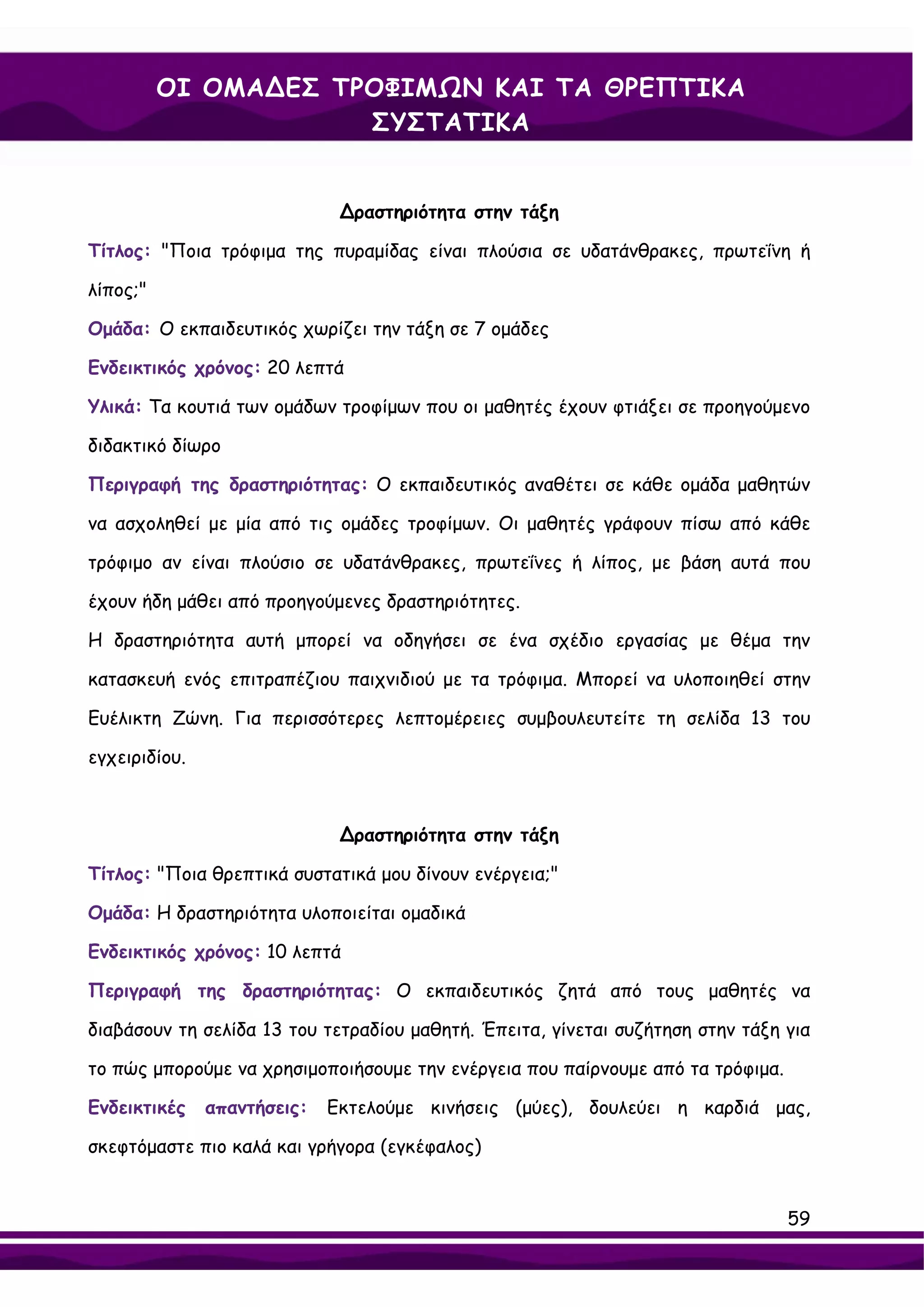 ΟΙ ΟΜΑ∆ΕΣ ΤΡΟΦΙΜΩΝ ΚΑΙ ΤΑ ΘΡΕΠΤΙΚΑ
                      ΣΥΣΤΑΤΙΚΑ


                              ∆ραστηριότητα στην τάξη

Τίτλος: "Ποια τρόφιμα της πυραμίδας είναι πλούσια σε υδατάνθρακες, πρωτεΐνη ή

λίπος;"

Ομάδα: Ο εκπαιδευτικός χωρίζει την τάξη σε 7 ομάδες

Ενδεικτικός χρόνος: 20 λεπτά

Υλικά: Τα κουτιά των ομάδων τροφίμων που οι μαθητές έχουν φτιάξει σε προηγούμενο

διδακτικό δίωρο

Περιγραφή της δραστηριότητας: Ο εκπαιδευτικός αναθέτει σε κάθε ομάδα μαθητών

να ασχοληθεί με μία από τις ομάδες τροφίμων. Οι μαθητές γράφουν πίσω από κάθε

τρόφιμο αν είναι πλούσιο σε υδατάνθρακες, πρωτεΐνες ή λίπος, με βάση αυτά που

έχουν ήδη μάθει από προηγούμενες δραστηριότητες.

Η δραστηριότητα αυτή μπορεί να οδηγήσει σε ένα σχέδιο εργασίας με θέμα την

κατασκευή ενός επιτραπέζιου παιχνιδιού με τα τρόφιμα. Μπορεί να υλοποιηθεί στην

Ευέλικτη Ζώνη. Για περισσότερες λεπτομέρειες συμβουλευτείτε τη σελίδα 13 του

εγχειριδίου.



                              ∆ραστηριότητα στην τάξη

Τίτλος: "Ποια θρεπτικά συστατικά μου δίνουν ενέργεια;"

Ομάδα: Η δραστηριότητα υλοποιείται ομαδικά

Ενδεικτικός χρόνος: 10 λεπτά

Περιγραφή της δραστηριότητας: Ο εκπαιδευτικός ζητά από τους μαθητές να

διαβάσουν τη σελίδα 13 του τετραδίου μαθητή. Έπειτα, γίνεται συζήτηση στην τάξη για

το πώς μπορούμε να χρησιμοποιήσουμε την ενέργεια που παίρνουμε από τα τρόφιμα.

Ενδεικτικές    απαντήσεις:   Εκτελούμε κινήσεις (μύες), δουλεύει η καρδιά μας,

σκεφτόμαστε πιο καλά και γρήγορα (εγκέφαλος)


                                                                                 59
 