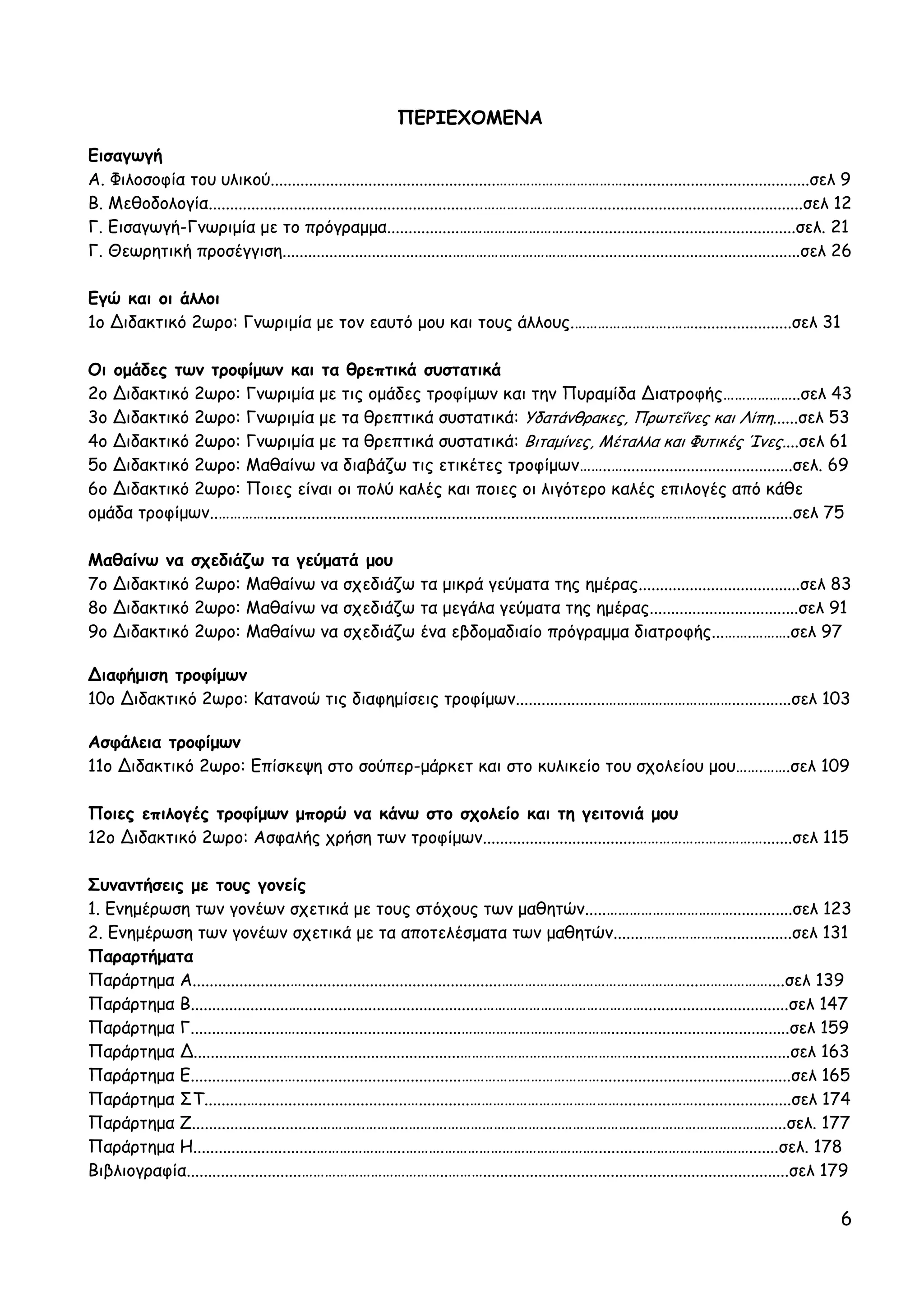 ΠΕΡΙΕΧΟΜΕΝΑ
Εισαγωγή
Α. Φιλοσοφία του υλικού.....................................................……………………………............................................σελ 9
Β. Μεθοδολογία..............................................................……………………………................................................σελ 12
Γ. Εισαγωγή-Γνωριμία με το πρόγραμμα.................…………………………....................................................σελ. 21
Γ. Θεωρητική προσέγγιση........................................……………………………....................................................σελ 26

Εγώ και οι άλλοι
1ο ∆ιδακτικό 2ωρο: Γνωριμία με τον εαυτό μου και τους άλλους.…………………….…….......................σελ 31

Οι ομάδες των τροφίμων και τα θρεπτικά συστατικά
2ο ∆ιδακτικό 2ωρο: Γνωριμία με τις ομάδες τροφίμων και την Πυραμίδα ∆ιατροφής………………..σελ 43
3ο ∆ιδακτικό 2ωρο: Γνωριμία με τα θρεπτικά συστατικά: Υδατάνθρακες, Πρωτεΐνες και Λίπη......σελ 53
4ο ∆ιδακτικό 2ωρο: Γνωριμία με τα θρεπτικά συστατικά: Βιταμίνες, Μέταλλα και Φυτικές Ίνες....σελ 61
5ο ∆ιδακτικό 2ωρο: Μαθαίνω να διαβάζω τις ετικέτες τροφίμων……..…........................................σελ. 69
6ο ∆ιδακτικό 2ωρο: Ποιες είναι οι πολύ καλές και ποιες οι λιγότερο καλές επιλογές από κάθε
ομάδα τροφίμων..…………........................................................................................………………....................σελ 75

Μαθαίνω να σχεδιάζω τα γεύματά μου
7ο ∆ιδακτικό 2ωρο: Μαθαίνω να σχεδιάζω τα μικρά γεύματα της ημέρας......................................σελ 83
8ο ∆ιδακτικό 2ωρο: Μαθαίνω να σχεδιάζω τα μεγάλα γεύματα της ημέρας...................................σελ 91
9ο ∆ιδακτικό 2ωρο: Μαθαίνω να σχεδιάζω ένα εβδομαδιαίο πρόγραμμα διατροφής...…….……….σελ 97

∆ιαφήμιση τροφίμων
10ο ∆ιδακτικό 2ωρο: Κατανοώ τις διαφημίσεις τροφίμων.....................……………………………..............σελ 103

Ασφάλεια τροφίμων
11ο ∆ιδακτικό 2ωρο: Επίσκεψη στο σούπερ-μάρκετ και στο κυλικείο του σχολείου μου…….…….σελ 109

Ποιες επιλογές τροφίμων μπορώ να κάνω στο σχολείο και τη γειτονιά μου
12ο ∆ιδακτικό 2ωρο: Ασφαλής χρήση των τροφίμων....................................…………………………….......σελ 115

Συναντήσεις με τους γονείς
1. Ενημέρωση των γονέων σχετικά με τους στόχους των μαθητών.....……………………………..............σελ 123
2. Ενημέρωση των γονέων σχετικά με τα αποτελέσματα των μαθητών.......…………………................σελ 131
Παραρτήματα
Παράρτημα Α.......................…...............................................…………………………………………...………………....σελ 139
Παράρτημα Β.......................…...........................................……………………………………..................................σελ 147
Παράρτημα Γ......................….......................................…………………………………..........................................σελ 159
Παράρτημα ∆.....................….......................................……………………………………….....................................σελ 163
Παράρτημα Ε......................….......................................……………………………….............................................σελ 165
Παράρτημα ΣΤ..........…...................................…............…………………………………............…….......................σελ 174
Παράρτημα Ζ..............................…………………..……….…………………….....………………..…………………………….....σελ. 177
Παράρτημα Η.............................…………………..……….…………………………………............……………………….......σελ. 178
Βιβλιογραφία...........................………………………………..………........................................................................σελ 179

                                                                                                                                          6
 