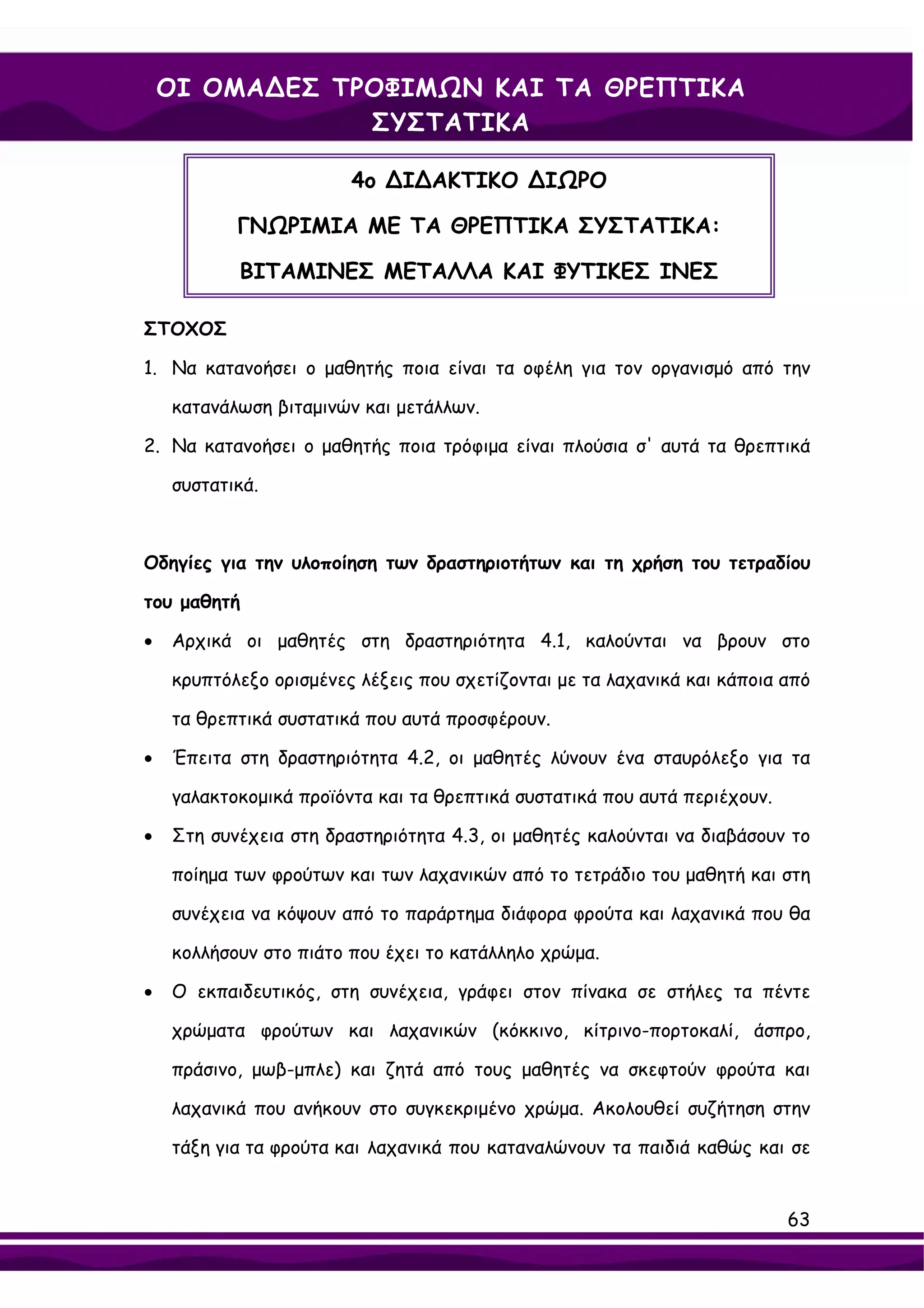 ΟΙ ΟΜΑ∆ΕΣ ΤΡΟΦΙΜΩΝ ΚΑΙ ΤΑ ΘΡΕΠΤΙΚΑ
                ΣΥΣΤΑΤΙΚΑ

                        4ο ∆Ι∆ΑΚΤΙΚΟ ∆ΙΩΡΟ

           ΓΝΩΡΙΜΙΑ ΜΕ ΤΑ ΘΡΕΠΤΙΚΑ ΣΥΣΤΑΤΙΚΑ:

           ΒΙΤΑΜΙΝΕΣ ΜΕΤΑΛΛΑ ΚΑΙ ΦΥΤΙΚΕΣ ΙΝΕΣ

ΣΤΟΧΟΣ

1. Να κατανοήσει ο μαθητής ποια είναι τα οφέλη για τον οργανισμό από την

    κατανάλωση βιταμινών και μετάλλων.

2. Να κατανοήσει ο μαθητής ποια τρόφιμα είναι πλούσια σ' αυτά τα θρεπτικά

    συστατικά.



Οδηγίες για την υλοποίηση των δραστηριοτήτων και τη χρήση του τετραδίου

του μαθητή

•   Αρχικά οι μαθητές στη δραστηριότητα 4.1, καλούνται να βρουν στο

    κρυπτόλεξο ορισμένες λέξεις που σχετίζονται με τα λαχανικά και κάποια από

    τα θρεπτικά συστατικά που αυτά προσφέρουν.

•   Έπειτα στη δραστηριότητα 4.2, οι μαθητές λύνουν ένα σταυρόλεξο για τα

    γαλακτοκομικά προϊόντα και τα θρεπτικά συστατικά που αυτά περιέχουν.

•   Στη συνέχεια στη δραστηριότητα 4.3, οι μαθητές καλούνται να διαβάσουν το

    ποίημα των φρούτων και των λαχανικών από το τετράδιο του μαθητή και στη

    συνέχεια να κόψουν από το παράρτημα διάφορα φρούτα και λαχανικά που θα

    κολλήσουν στο πιάτο που έχει το κατάλληλο χρώμα.

•   Ο εκπαιδευτικός, στη συνέχεια, γράφει στον πίνακα σε στήλες τα πέντε

    χρώματα φρούτων και λαχανικών (κόκκινο, κίτρινο-πορτοκαλί, άσπρο,

    πράσινο, μωβ-μπλε) και ζητά από τους μαθητές να σκεφτούν φρούτα και

    λαχανικά που ανήκουν στο συγκεκριμένο χρώμα. Ακολουθεί συζήτηση στην

    τάξη για τα φρούτα και λαχανικά που καταναλώνουν τα παιδιά καθώς και σε


                                                                           63
 