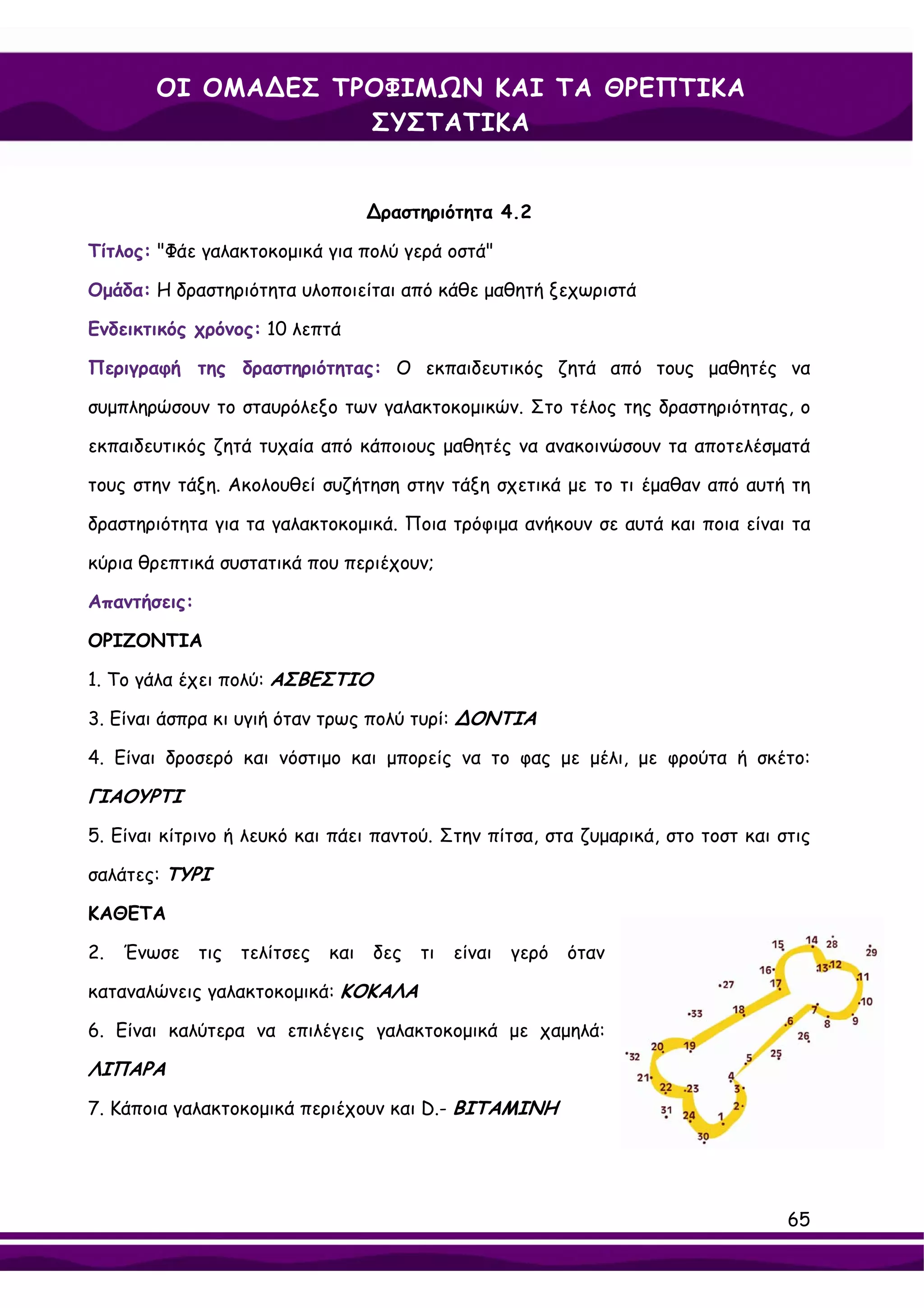 ΟΙ ΟΜΑ∆ΕΣ ΤΡΟΦΙΜΩΝ ΚΑΙ ΤΑ ΘΡΕΠΤΙΚΑ
                    ΣΥΣΤΑΤΙΚΑ


                                     ∆ραστηριότητα 4.2

Τίτλος: "Φάε γαλακτοκομικά για πολύ γερά οστά"

Ομάδα: Η δραστηριότητα υλοποιείται από κάθε μαθητή ξεχωριστά

Ενδεικτικός χρόνος: 10 λεπτά

Περιγραφή της δραστηριότητας: Ο εκπαιδευτικός ζητά από τους μαθητές να

συμπληρώσουν το σταυρόλεξο των γαλακτοκομικών. Στο τέλος της δραστηριότητας, ο

εκπαιδευτικός ζητά τυχαία από κάποιους μαθητές να ανακοινώσουν τα αποτελέσματά

τους στην τάξη. Ακολουθεί συζήτηση στην τάξη σχετικά με το τι έμαθαν από αυτή τη

δραστηριότητα για τα γαλακτοκομικά. Ποια τρόφιμα ανήκουν σε αυτά και ποια είναι τα

κύρια θρεπτικά συστατικά που περιέχουν;

Απαντήσεις:

ΟΡΙΖΟΝΤΙΑ

1. Το γάλα έχει πολύ: ΑΣΒΕΣΤΙΟ

3. Είναι άσπρα κι υγιή όταν τρως πολύ τυρί: ∆ΟΝΤΙΑ

4. Είναι δροσερό και νόστιμο και μπορείς να το φας με μέλι, με φρούτα ή σκέτο:

ΓΙΑΟΥΡΤΙ
5. Είναι κίτρινο ή λευκό και πάει παντού. Στην πίτσα, στα ζυμαρικά, στο τοστ και στις

σαλάτες: ΤΥΡΙ

ΚΑΘΕΤΑ

2.   Ένωσε    τις   τελίτσες   και   δες   τι   είναι   γερό   όταν

καταναλώνεις γαλακτοκομικά: ΚΟΚΑΛΑ

6. Είναι καλύτερα να επιλέγεις γαλακτοκομικά με χαμηλά:

ΛΙΠΑΡΑ
7. Κάποια γαλακτοκομικά περιέχουν και D.- ΒΙΤΑΜΙΝΗ




                                                                                  65
 