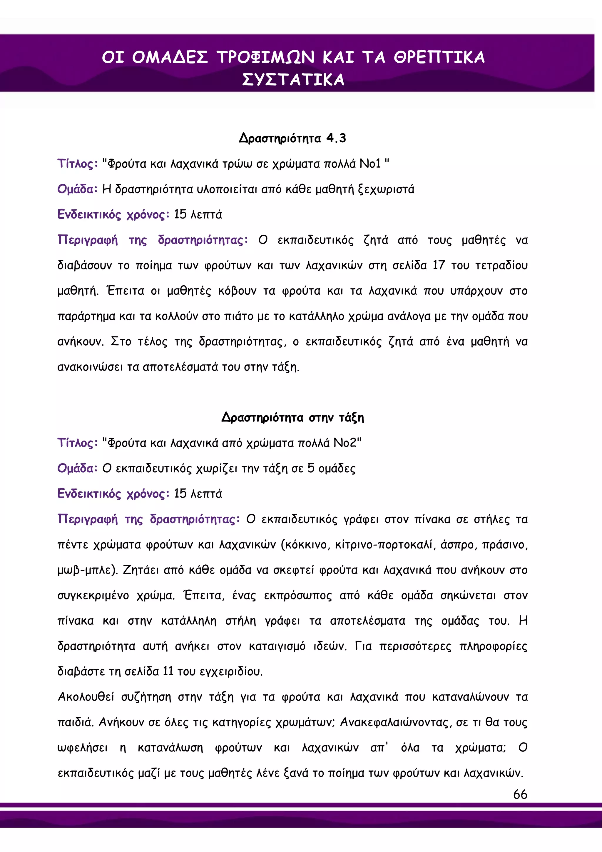 ΟΙ ΟΜΑ∆ΕΣ ΤΡΟΦΙΜΩΝ ΚΑΙ ΤΑ ΘΡΕΠΤΙΚΑ
                    ΣΥΣΤΑΤΙΚΑ


                                 ∆ραστηριότητα 4.3

Τίτλος: "Φρούτα και λαχανικά τρώω σε χρώματα πολλά Νο1 "

Ομάδα: Η δραστηριότητα υλοποιείται από κάθε μαθητή ξεχωριστά

Ενδεικτικός χρόνος: 15 λεπτά

Περιγραφή της δραστηριότητας: Ο εκπαιδευτικός ζητά από τους μαθητές να

διαβάσουν το ποίημα των φρούτων και των λαχανικών στη σελίδα 17 του τετραδίου

μαθητή. Έπειτα οι μαθητές κόβουν τα φρούτα και τα λαχανικά που υπάρχουν στο

παράρτημα και τα κολλούν στο πιάτο με το κατάλληλο χρώμα ανάλογα με την ομάδα που

ανήκουν. Στο τέλος της δραστηριότητας, ο εκπαιδευτικός ζητά από ένα μαθητή να

ανακοινώσει τα αποτελέσματά του στην τάξη.



                              ∆ραστηριότητα στην τάξη

Τίτλος: "Φρούτα και λαχανικά από χρώματα πολλά Νο2"

Ομάδα: Ο εκπαιδευτικός χωρίζει την τάξη σε 5 ομάδες

Ενδεικτικός χρόνος: 15 λεπτά

Περιγραφή της δραστηριότητας: Ο εκπαιδευτικός γράφει στον πίνακα σε στήλες τα

πέντε χρώματα φρούτων και λαχανικών (κόκκινο, κίτρινο-πορτοκαλί, άσπρο, πράσινο,

μωβ-μπλε). Ζητάει από κάθε ομάδα να σκεφτεί φρούτα και λαχανικά που ανήκουν στο

συγκεκριμένο χρώμα. Έπειτα, ένας εκπρόσωπος από κάθε ομάδα σηκώνεται στον

πίνακα και στην κατάλληλη στήλη γράφει τα αποτελέσματα της ομάδας του. Η

δραστηριότητα αυτή ανήκει στον καταιγισμό ιδεών. Για περισσότερες πληροφορίες

διαβάστε τη σελίδα 11 του εγχειριδίου.

Ακολουθεί συζήτηση στην τάξη για τα φρούτα και λαχανικά που καταναλώνουν τα

παιδιά. Ανήκουν σε όλες τις κατηγορίες χρωμάτων; Ανακεφαλαιώνοντας, σε τι θα τους

ωφελήσει η κατανάλωση φρούτων και λαχανικών απ' όλα τα χρώματα; Ο

εκπαιδευτικός μαζί με τους μαθητές λένε ξανά το ποίημα των φρούτων και λαχανικών.
                                                                               66
 