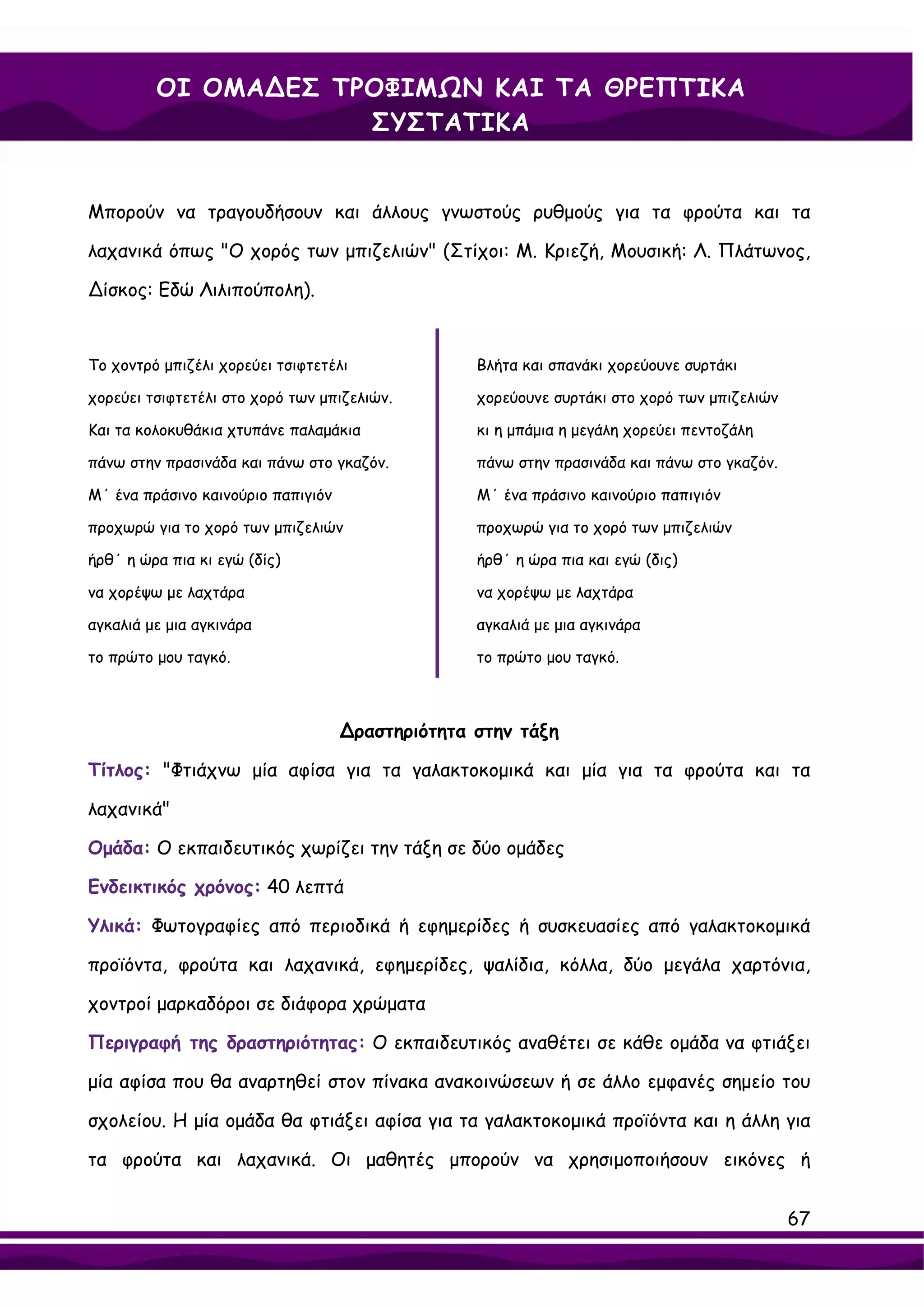 ΟΙ ΟΜΑ∆ΕΣ ΤΡΟΦΙΜΩΝ ΚΑΙ ΤΑ ΘΡΕΠΤΙΚΑ
                     ΣΥΣΤΑΤΙΚΑ


Μπορούν να τραγουδήσουν και άλλους γνωστούς ρυθμούς για τα φρούτα και τα

λαχανικά όπως "Ο χορός των μπιζελιών" (Στίχοι: Μ. Κριεζή, Μουσική: Λ. Πλάτωνος,

∆ίσκος: Εδώ Λιλιπούπολη).


Το χοντρό μπιζέλι χορεύει τσιφτετέλι              Βλήτα και σπανάκι χορεύουνε συρτάκι

χορεύει τσιφτετέλι στο χορό των μπιζελιών.        χορεύουνε συρτάκι στο χορό των μπιζελιών

Και τα κολοκυθάκια χτυπάνε παλαμάκια              κι η μπάμια η μεγάλη χορεύει πεντοζάλη

πάνω στην πρασινάδα και πάνω στο γκαζόν.          πάνω στην πρασινάδα και πάνω στο γκαζόν.

Μ΄ ένα πράσινο καινούριο παπιγιόν                 Μ΄ ένα πράσινο καινούριο παπιγιόν

προχωρώ για το χορό των μπιζελιών                 προχωρώ για το χορό των μπιζελιών

ήρθ΄ η ώρα πια κι εγώ (δίς)                       ήρθ΄ η ώρα πια και εγώ (δις)

να χορέψω με λαχτάρα                              να χορέψω με λαχτάρα

αγκαλιά με μια αγκινάρα                           αγκαλιά με μια αγκινάρα

το πρώτο μου ταγκό.                               το πρώτο μου ταγκό.



                                    ∆ραστηριότητα στην τάξη

Τίτλος: "Φτιάχνω μία αφίσα για τα γαλακτοκομικά και μία για τα φρούτα και τα

λαχανικά"

Ομάδα: Ο εκπαιδευτικός χωρίζει την τάξη σε δύο ομάδες

Ενδεικτικός χρόνος: 40 λεπτά

Υλικά: Φωτογραφίες από περιοδικά ή εφημερίδες ή συσκευασίες από γαλακτοκομικά

προϊόντα, φρούτα και λαχανικά, εφημερίδες, ψαλίδια, κόλλα, δύο μεγάλα χαρτόνια,

χοντροί μαρκαδόροι σε διάφορα χρώματα

Περιγραφή της δραστηριότητας: Ο εκπαιδευτικός αναθέτει σε κάθε ομάδα να φτιάξει

μία αφίσα που θα αναρτηθεί στον πίνακα ανακοινώσεων ή σε άλλο εμφανές σημείο του

σχολείου. Η μία ομάδα θα φτιάξει αφίσα για τα γαλακτοκομικά προϊόντα και η άλλη για

τα φρούτα και λαχανικά. Οι μαθητές μπορούν να χρησιμοποιήσουν εικόνες ή


                                                                                             67
 