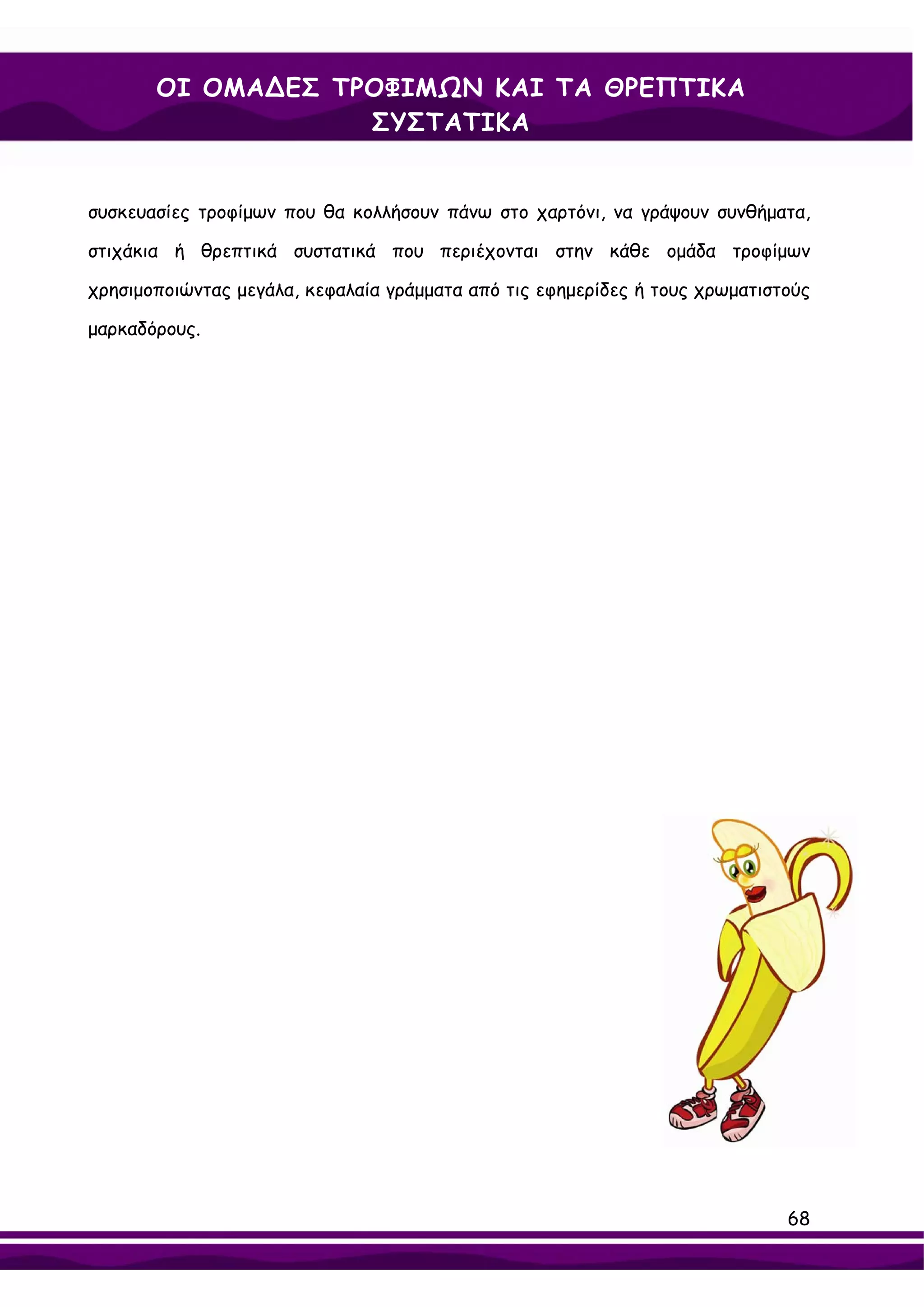 ΟΙ ΟΜΑ∆ΕΣ ΤΡΟΦΙΜΩΝ ΚΑΙ ΤΑ ΘΡΕΠΤΙΚΑ
                   ΣΥΣΤΑΤΙΚΑ


συσκευασίες τροφίμων που θα κολλήσουν πάνω στο χαρτόνι, να γράψουν συνθήματα,

στιχάκια ή θρεπτικά συστατικά που περιέχονται στην κάθε ομάδα τροφίμων

χρησιμοποιώντας μεγάλα, κεφαλαία γράμματα από τις εφημερίδες ή τους χρωματιστούς

μαρκαδόρους.




                                                                             68
 