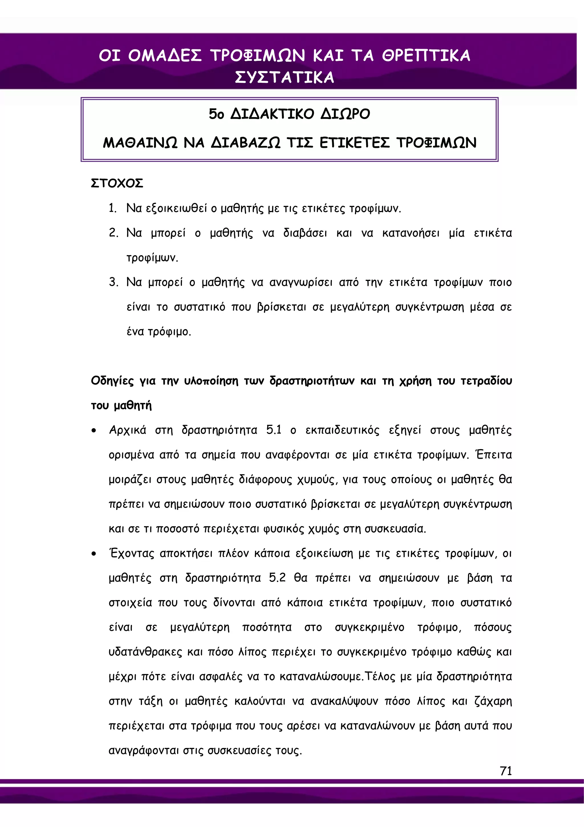 ΟΙ ΟΜΑ∆ΕΣ ΤΡΟΦΙΜΩΝ ΚΑΙ ΤΑ ΘΡΕΠΤΙΚΑ
                ΣΥΣΤΑΤΙΚΑ

                       5ο ∆Ι∆ΑΚΤΙΚΟ ∆ΙΩΡΟ

    ΜΑΘΑΙΝΩ ΝΑ ∆ΙΑΒΑΖΩ ΤΙΣ ΕΤΙΚΕΤΕΣ ΤΡΟΦΙΜΩΝ

ΣΤΟΧΟΣ

    1. Να εξοικειωθεί ο μαθητής με τις ετικέτες τροφίμων.

    2. Να μπορεί ο μαθητής να διαβάσει και να κατανοήσει μία ετικέτα

       τροφίμων.

    3. Να μπορεί ο μαθητής να αναγνωρίσει από την ετικέτα τροφίμων ποιο

       είναι το συστατικό που βρίσκεται σε μεγαλύτερη συγκέντρωση μέσα σε

       ένα τρόφιμο.



Οδηγίες για την υλοποίηση των δραστηριοτήτων και τη χρήση του τετραδίου

του μαθητή

•   Αρχικά στη δραστηριότητα 5.1 ο εκπαιδευτικός εξηγεί στους μαθητές

    ορισμένα από τα σημεία που αναφέρονται σε μία ετικέτα τροφίμων. Έπειτα

    μοιράζει στους μαθητές διάφορους χυμούς, για τους οποίους οι μαθητές θα

    πρέπει να σημειώσουν ποιο συστατικό βρίσκεται σε μεγαλύτερη συγκέντρωση

    και σε τι ποσοστό περιέχεται φυσικός χυμός στη συσκευασία.

•   Έχοντας αποκτήσει πλέον κάποια εξοικείωση με τις ετικέτες τροφίμων, οι

    μαθητές στη δραστηριότητα 5.2 θα πρέπει να σημειώσουν με βάση τα

    στοιχεία που τους δίνονται από κάποια ετικέτα τροφίμων, ποιο συστατικό

    είναι   σε   μεγαλύτερη   ποσότητα    στο   συγκεκριμένο   τρόφιμο,   πόσους

    υδατάνθρακες και πόσο λίπος περιέχει το συγκεκριμένο τρόφιμο καθώς και

    μέχρι πότε είναι ασφαλές να το καταναλώσουμε.Τέλος με μία δραστηριότητα

    στην τάξη οι μαθητές καλούνται να ανακαλύψουν πόσο λίπος και ζάχαρη

    περιέχεται στα τρόφιμα που τους αρέσει να καταναλώνουν με βάση αυτά που

    αναγράφονται στις συσκευασίες τους.
                                                                              71
 