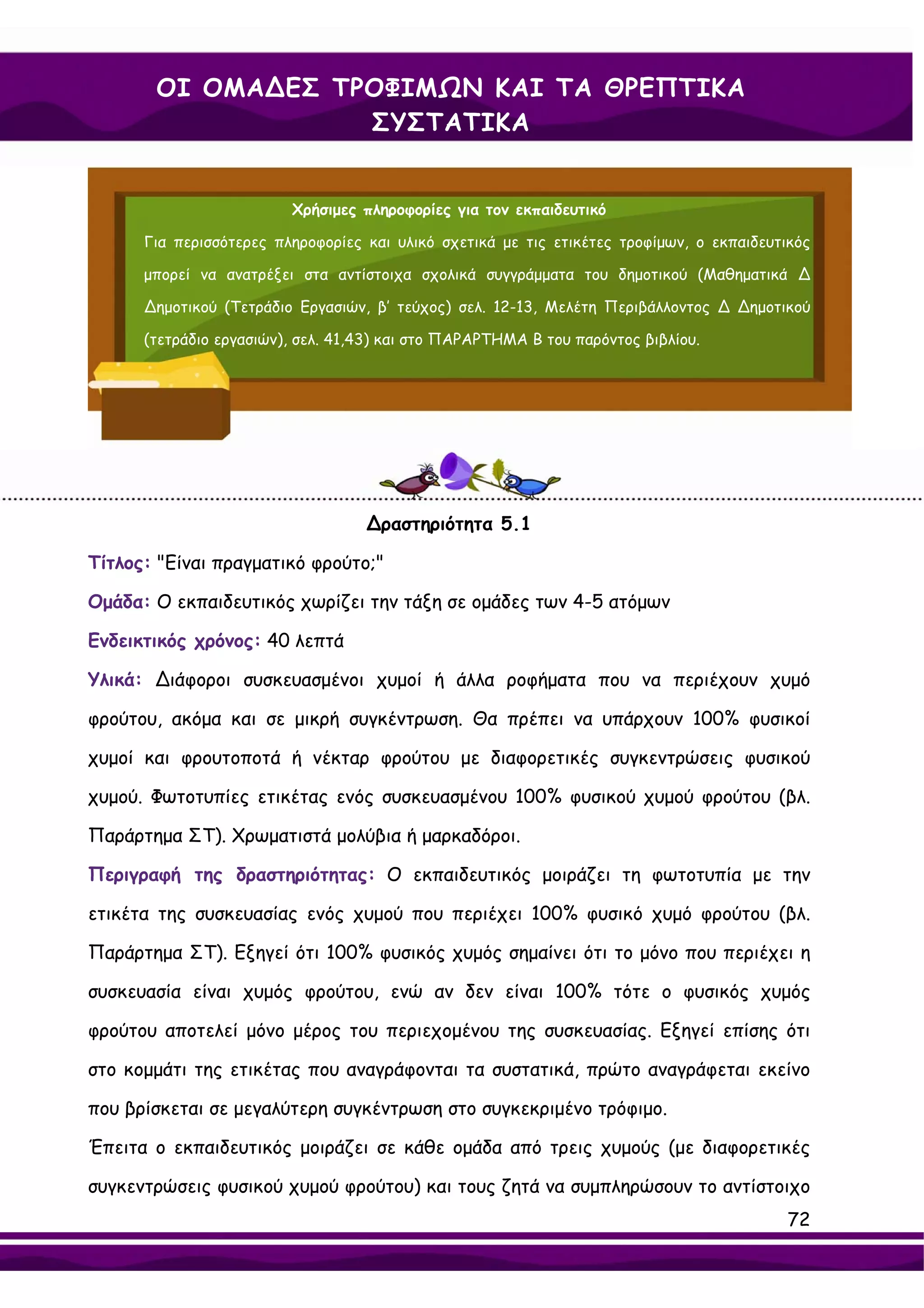 ΟΙ ΟΜΑ∆ΕΣ ΤΡΟΦΙΜΩΝ ΚΑΙ ΤΑ ΘΡΕΠΤΙΚΑ
                   ΣΥΣΤΑΤΙΚΑ


                         Χρήσιμες πληροφορίες για τον εκπαιδευτικό

      Για περισσότερες πληροφορίες και υλικό σχετικά με τις ετικέτες τροφίμων, ο εκπαιδευτικός

      μπορεί να ανατρέξει στα αντίστοιχα σχολικά συγγράμματα του δημοτικού (Μαθηματικά ∆

      ∆ημοτικού (Τετράδιο Εργασιών, β’ τεύχος) σελ. 12-13, Μελέτη Περιβάλλοντος ∆ ∆ημοτικού

      (τετράδιο εργασιών), σελ. 41,43) και στο ΠΑΡΑΡΤΗΜΑ Β του παρόντος βιβλίου.




                                   ∆ραστηριότητα 5.1

Τίτλος: "Είναι πραγματικό φρούτο;"

Ομάδα: Ο εκπαιδευτικός χωρίζει την τάξη σε ομάδες των 4-5 ατόμων

Ενδεικτικός χρόνος: 40 λεπτά

Υλικά: ∆ιάφοροι συσκευασμένοι χυμοί ή άλλα ροφήματα που να περιέχουν χυμό

φρούτου, ακόμα και σε μικρή συγκέντρωση. Θα πρέπει να υπάρχουν 100% φυσικοί

χυμοί και φρουτοποτά ή νέκταρ φρούτου με διαφορετικές συγκεντρώσεις φυσικού

χυμού. Φωτοτυπίες ετικέτας ενός συσκευασμένου 100% φυσικού χυμού φρούτου (βλ.

Παράρτημα ΣΤ). Χρωματιστά μολύβια ή μαρκαδόροι.

Περιγραφή της δραστηριότητας: Ο εκπαιδευτικός μοιράζει τη φωτοτυπία με την

ετικέτα της συσκευασίας ενός χυμού που περιέχει 100% φυσικό χυμό φρούτου (βλ.

Παράρτημα ΣΤ). Εξηγεί ότι 100% φυσικός χυμός σημαίνει ότι το μόνο που περιέχει η

συσκευασία είναι χυμός φρούτου, ενώ αν δεν είναι 100% τότε ο φυσικός χυμός

φρούτου αποτελεί μόνο μέρος του περιεχομένου της συσκευασίας. Εξηγεί επίσης ότι

στο κομμάτι της ετικέτας που αναγράφονται τα συστατικά, πρώτο αναγράφεται εκείνο

που βρίσκεται σε μεγαλύτερη συγκέντρωση στο συγκεκριμένο τρόφιμο.

Έπειτα ο εκπαιδευτικός μοιράζει σε κάθε ομάδα από τρεις χυμούς (με διαφορετικές

συγκεντρώσεις φυσικού χυμού φρούτου) και τους ζητά να συμπληρώσουν το αντίστοιχο
                                                                                           72
 