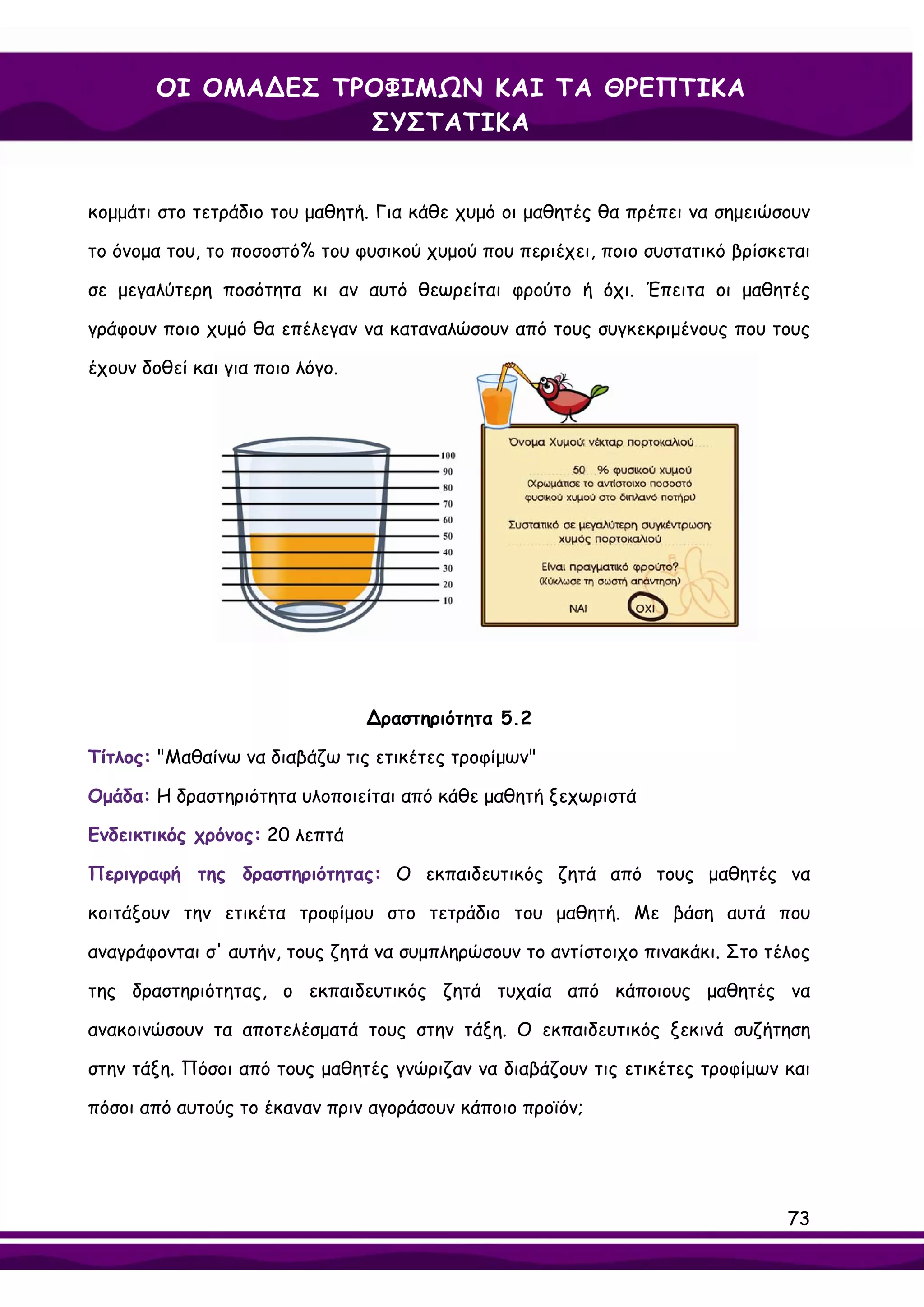 ΟΙ ΟΜΑ∆ΕΣ ΤΡΟΦΙΜΩΝ ΚΑΙ ΤΑ ΘΡΕΠΤΙΚΑ
                    ΣΥΣΤΑΤΙΚΑ


κομμάτι στο τετράδιο του μαθητή. Για κάθε χυμό οι μαθητές θα πρέπει να σημειώσουν

το όνομα του, το ποσοστό% του φυσικού χυμού που περιέχει, ποιο συστατικό βρίσκεται

σε μεγαλύτερη ποσότητα κι αν αυτό θεωρείται φρούτο ή όχι. Έπειτα οι μαθητές

γράφουν ποιο χυμό θα επέλεγαν να καταναλώσουν από τους συγκεκριμένους που τους

έχουν δοθεί και για ποιο λόγο.




                                 ∆ραστηριότητα 5.2

Τίτλος: "Μαθαίνω να διαβάζω τις ετικέτες τροφίμων"

Ομάδα: Η δραστηριότητα υλοποιείται από κάθε μαθητή ξεχωριστά

Ενδεικτικός χρόνος: 20 λεπτά

Περιγραφή της δραστηριότητας: Ο εκπαιδευτικός ζητά από τους μαθητές να

κοιτάξουν την ετικέτα τροφίμου στο τετράδιο του μαθητή. Με βάση αυτά που

αναγράφονται σ' αυτήν, τους ζητά να συμπληρώσουν το αντίστοιχο πινακάκι. Στο τέλος

της δραστηριότητας, ο εκπαιδευτικός ζητά τυχαία από κάποιους μαθητές να

ανακοινώσουν τα αποτελέσματά τους στην τάξη. Ο εκπαιδευτικός ξεκινά συζήτηση

στην τάξη. Πόσοι από τους μαθητές γνώριζαν να διαβάζουν τις ετικέτες τροφίμων και

πόσοι από αυτούς το έκαναν πριν αγοράσουν κάποιο προϊόν;




                                                                               73
 