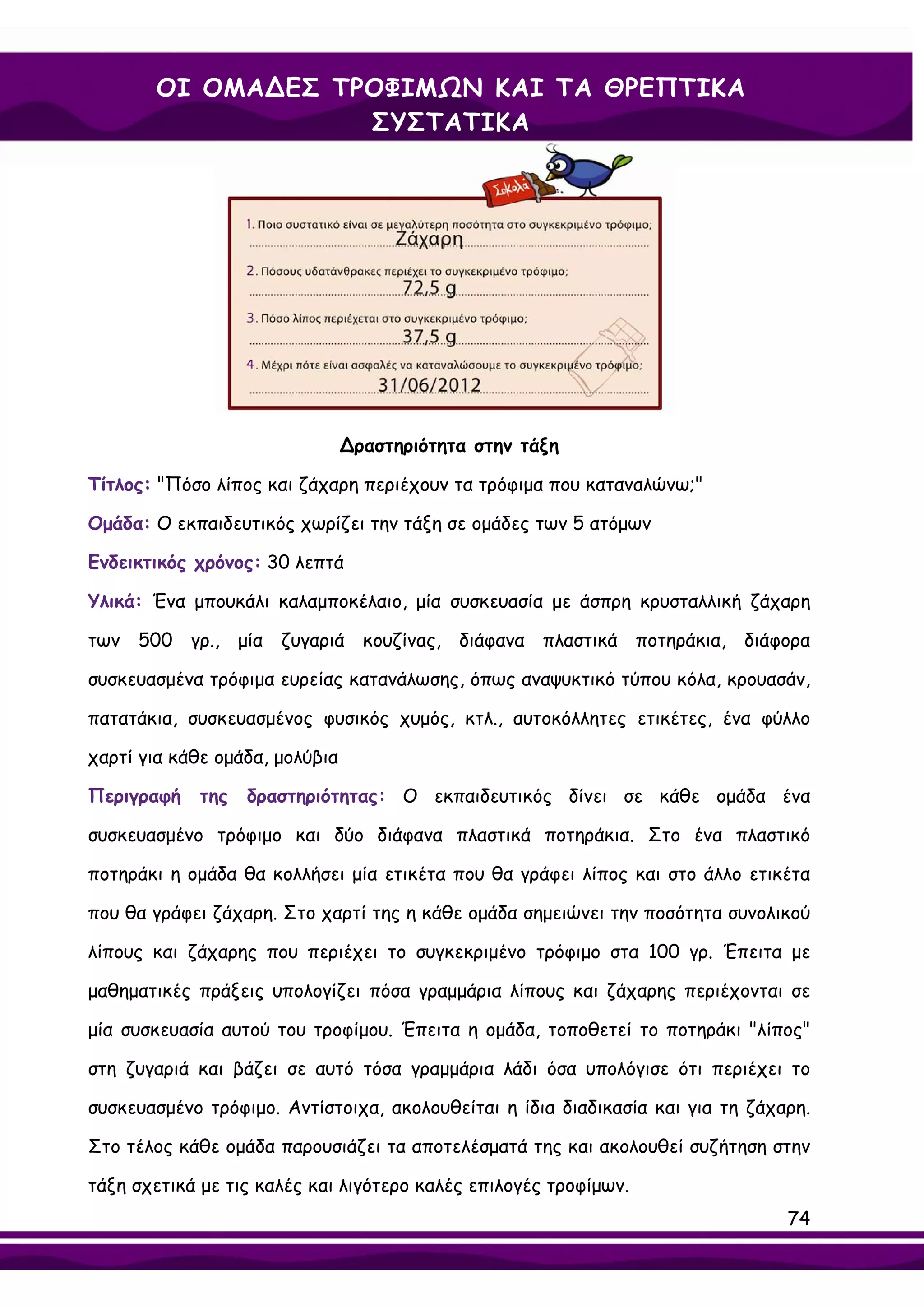 ΟΙ ΟΜΑ∆ΕΣ ΤΡΟΦΙΜΩΝ ΚΑΙ ΤΑ ΘΡΕΠΤΙΚΑ
                   ΣΥΣΤΑΤΙΚΑ




                                ∆ραστηριότητα στην τάξη

Τίτλος: "Πόσο λίπος και ζάχαρη περιέχουν τα τρόφιμα που καταναλώνω;"

Ομάδα: Ο εκπαιδευτικός χωρίζει την τάξη σε ομάδες των 5 ατόμων

Ενδεικτικός χρόνος: 30 λεπτά

Υλικά: Ένα μπουκάλι καλαμποκέλαιο, μία συσκευασία με άσπρη κρυσταλλική ζάχαρη

των 500 γρ., μία ζυγαριά κουζίνας, διάφανα πλαστικά ποτηράκια, διάφορα

συσκευασμένα τρόφιμα ευρείας κατανάλωσης, όπως αναψυκτικό τύπου κόλα, κρουασάν,

πατατάκια, συσκευασμένος φυσικός χυμός, κτλ., αυτοκόλλητες ετικέτες, ένα φύλλο

χαρτί για κάθε ομάδα, μολύβια

Περιγραφή    της   δραστηριότητας: Ο εκπαιδευτικός δίνει σε κάθε ομάδα ένα

συσκευασμένο τρόφιμο και δύο διάφανα πλαστικά ποτηράκια. Στο ένα πλαστικό

ποτηράκι η ομάδα θα κολλήσει μία ετικέτα που θα γράφει λίπος και στο άλλο ετικέτα

που θα γράφει ζάχαρη. Στο χαρτί της η κάθε ομάδα σημειώνει την ποσότητα συνολικού

λίπους και ζάχαρης που περιέχει το συγκεκριμένο τρόφιμο στα 100 γρ. Έπειτα με

μαθηματικές πράξεις υπολογίζει πόσα γραμμάρια λίπους και ζάχαρης περιέχονται σε

μία συσκευασία αυτού του τροφίμου. Έπειτα η ομάδα, τοποθετεί το ποτηράκι "λίπος"

στη ζυγαριά και βάζει σε αυτό τόσα γραμμάρια λάδι όσα υπολόγισε ότι περιέχει το

συσκευασμένο τρόφιμο. Αντίστοιχα, ακολουθείται η ίδια διαδικασία και για τη ζάχαρη.

Στο τέλος κάθε ομάδα παρουσιάζει τα αποτελέσματά της και ακολουθεί συζήτηση στην

τάξη σχετικά με τις καλές και λιγότερο καλές επιλογές τροφίμων.
                                                                                74
 