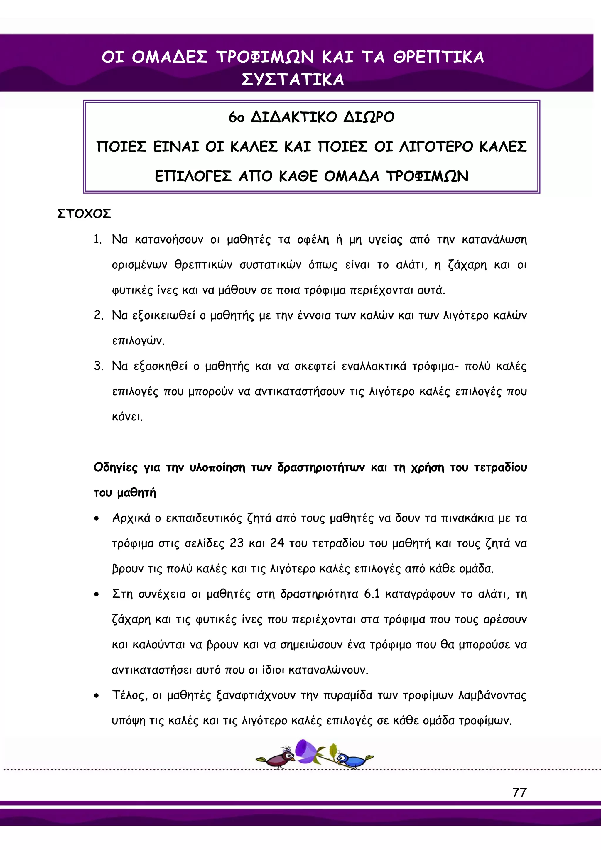 ΟΙ ΟΜΑ∆ΕΣ ΤΡΟΦΙΜΩΝ ΚΑΙ ΤΑ ΘΡΕΠΤΙΚΑ
                    ΣΥΣΤΑΤΙΚΑ

                             6ο ∆Ι∆ΑΚΤΙΚΟ ∆ΙΩΡΟ

    ΠΟΙΕΣ ΕΙΝΑΙ ΟΙ ΚΑΛΕΣ ΚΑΙ ΠΟΙΕΣ ΟΙ ΛΙΓΟΤΕΡΟ ΚΑΛΕΣ

                  ΕΠΙΛΟΓΕΣ ΑΠΟ ΚΑΘΕ ΟΜΑ∆Α ΤΡΟΦΙΜΩΝ

ΣΤΟΧΟΣ

    1. Να κατανοήσουν οι μαθητές τα οφέλη ή μη υγείας από την κατανάλωση

         ορισμένων θρεπτικών συστατικών όπως είναι το αλάτι, η ζάχαρη και οι

         φυτικές ίνες και να μάθουν σε ποια τρόφιμα περιέχονται αυτά.

    2. Να εξοικειωθεί ο μαθητής με την έννοια των καλών και των λιγότερο καλών

         επιλογών.

    3. Να εξασκηθεί ο μαθητής και να σκεφτεί εναλλακτικά τρόφιμα- πολύ καλές

         επιλογές που μπορούν να αντικαταστήσουν τις λιγότερο καλές επιλογές που

         κάνει.



    Οδηγίες για την υλοποίηση των δραστηριοτήτων και τη χρήση του τετραδίου

    του μαθητή

    •    Αρχικά ο εκπαιδευτικός ζητά από τους μαθητές να δουν τα πινακάκια με τα

         τρόφιμα στις σελίδες 23 και 24 του τετραδίου του μαθητή και τους ζητά να

         βρουν τις πολύ καλές και τις λιγότερο καλές επιλογές από κάθε ομάδα.

    •    Στη συνέχεια οι μαθητές στη δραστηριότητα 6.1 καταγράφουν το αλάτι, τη

         ζάχαρη και τις φυτικές ίνες που περιέχονται στα τρόφιμα που τους αρέσουν

         και καλούνται να βρουν και να σημειώσουν ένα τρόφιμο που θα μπορούσε να

         αντικαταστήσει αυτό που οι ίδιοι καταναλώνουν.

    •    Τέλος, οι μαθητές ξαναφτιάχνουν την πυραμίδα των τροφίμων λαμβάνοντας

         υπόψη τις καλές και τις λιγότερο καλές επιλογές σε κάθε ομάδα τροφίμων.




                                                                                   77
 