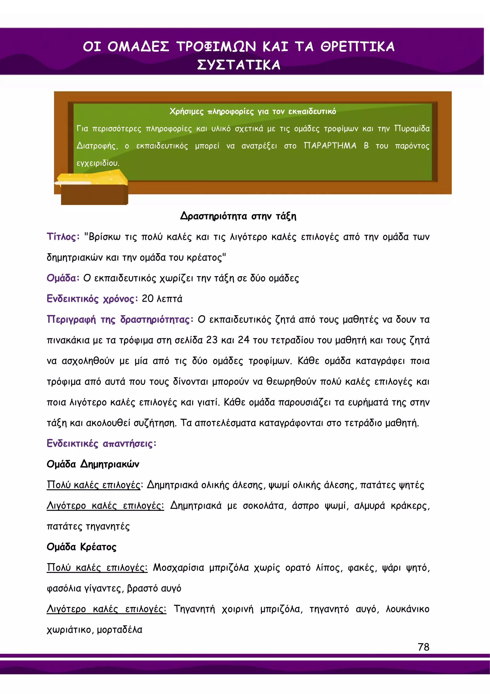 ΟΙ ΟΜΑ∆ΕΣ ΤΡΟΦΙΜΩΝ ΚΑΙ ΤΑ ΘΡΕΠΤΙΚΑ
                   ΣΥΣΤΑΤΙΚΑ


                            Χρήσιμες πληροφορίες για τον εκπαιδευτικό

      Για περισσότερες πληροφορίες και υλικό σχετικά με τις ομάδες τροφίμων και την Πυραμίδα

      ∆ιατροφής, ο εκπαιδευτικός μπορεί να ανατρέξει στο ΠΑΡΑΡΤΗΜΑ Β του παρόντος

      εγχειριδίου.




                               ∆ραστηριότητα στην τάξη

Τίτλος: "Βρίσκω τις πολύ καλές και τις λιγότερο καλές επιλογές από την ομάδα των

δημητριακών και την ομάδα του κρέατος"

Ομάδα: Ο εκπαιδευτικός χωρίζει την τάξη σε δύο ομάδες

Ενδεικτικός χρόνος: 20 λεπτά

Περιγραφή της δραστηριότητας: Ο εκπαιδευτικός ζητά από τους μαθητές να δουν τα

πινακάκια με τα τρόφιμα στη σελίδα 23 και 24 του τετραδίου του μαθητή και τους ζητά

να ασχοληθούν με μία από τις δύο ομάδες τροφίμων. Κάθε ομάδα καταγράφει ποια

τρόφιμα από αυτά που τους δίνονται μπορούν να θεωρηθούν πολύ καλές επιλογές και

ποια λιγότερο καλές επιλογές και γιατί. Κάθε ομάδα παρουσιάζει τα ευρήματά της στην

τάξη και ακολουθεί συζήτηση. Τα αποτελέσματα καταγράφονται στο τετράδιο μαθητή.

Ενδεικτικές απαντήσεις:

Oμάδα ∆ημητριακών

Πολύ καλές επιλογές: ∆ημητριακά ολικής άλεσης, ψωμί ολικής άλεσης, πατάτες ψητές

Λιγότερο καλές επιλογές: ∆ημητριακά με σοκολάτα, άσπρο ψωμί, αλμυρά κράκερς,

πατάτες τηγανητές

Ομάδα Κρέατος

Πολύ καλές επιλογές: Μοσχαρίσια μπριζόλα χωρίς ορατό λίπος, φακές, ψάρι ψητό,

φασόλια γίγαντες, βραστό αυγό

Λιγότερο καλές επιλογές: Τηγανητή χοιρινή μπριζόλα, τηγανητό αυγό, λουκάνικο

χωριάτικο, μορταδέλα
                                                                                         78
 