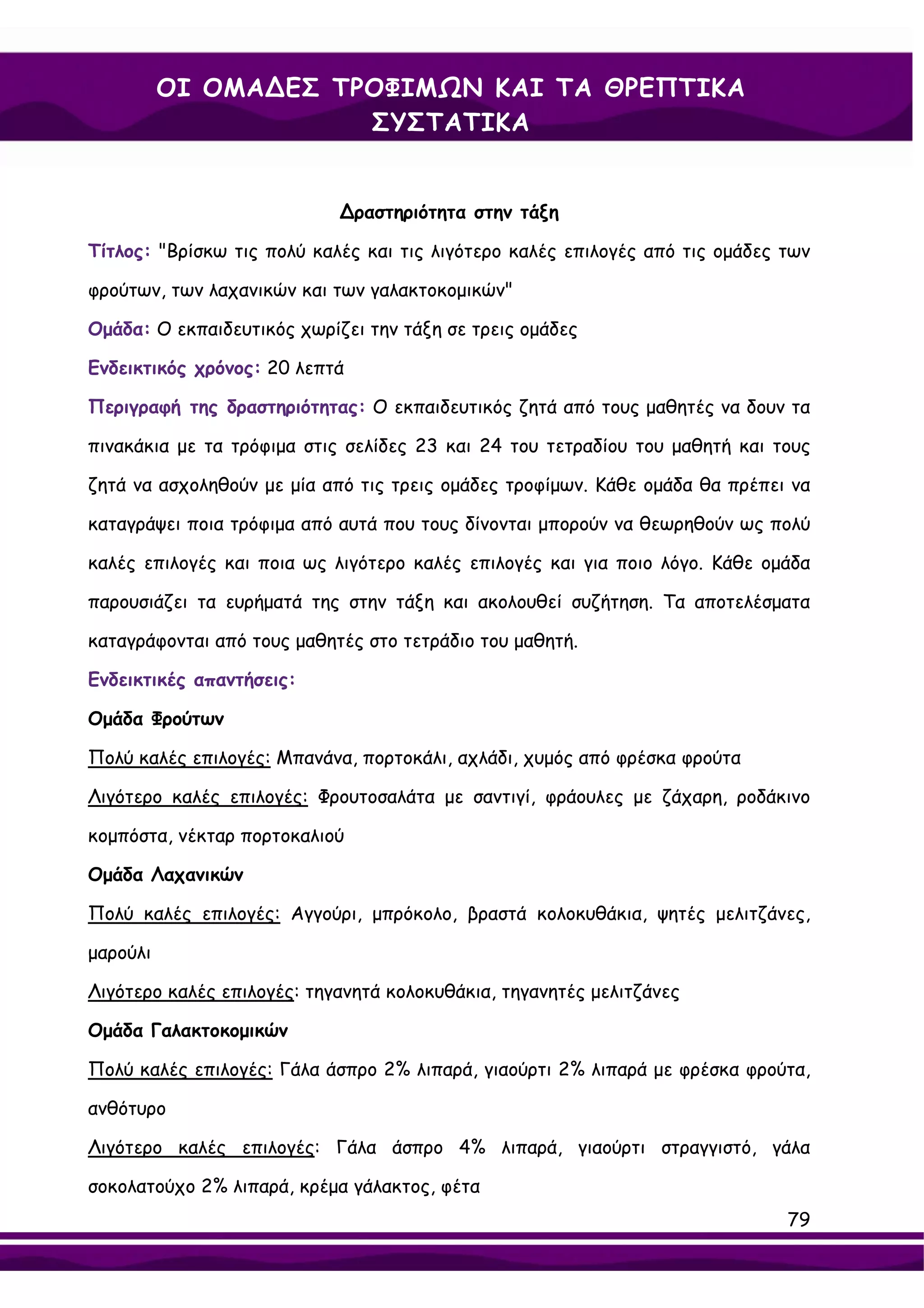 ΟΙ ΟΜΑ∆ΕΣ ΤΡΟΦΙΜΩΝ ΚΑΙ ΤΑ ΘΡΕΠΤΙΚΑ
                      ΣΥΣΤΑΤΙΚΑ


                            ∆ραστηριότητα στην τάξη

Τίτλος: "Βρίσκω τις πολύ καλές και τις λιγότερο καλές επιλογές από τις ομάδες των

φρούτων, των λαχανικών και των γαλακτοκομικών"

Ομάδα: Ο εκπαιδευτικός χωρίζει την τάξη σε τρεις ομάδες

Ενδεικτικός χρόνος: 20 λεπτά

Περιγραφή της δραστηριότητας: Ο εκπαιδευτικός ζητά από τους μαθητές να δουν τα

πινακάκια με τα τρόφιμα στις σελίδες 23 και 24 του τετραδίου του μαθητή και τους

ζητά να ασχοληθούν με μία από τις τρεις ομάδες τροφίμων. Κάθε ομάδα θα πρέπει να

καταγράψει ποια τρόφιμα από αυτά που τους δίνονται μπορούν να θεωρηθούν ως πολύ

καλές επιλογές και ποια ως λιγότερο καλές επιλογές και για ποιο λόγο. Κάθε ομάδα

παρουσιάζει τα ευρήματά της στην τάξη και ακολουθεί συζήτηση. Τα αποτελέσματα

καταγράφονται από τους μαθητές στο τετράδιο του μαθητή.

Ενδεικτικές απαντήσεις:

Ομάδα Φρούτων

Πολύ καλές επιλογές: Μπανάνα, πορτοκάλι, αχλάδι, χυμός από φρέσκα φρούτα

Λιγότερο καλές επιλογές: Φρουτοσαλάτα με σαντιγί, φράουλες με ζάχαρη, ροδάκινο

κομπόστα, νέκταρ πορτοκαλιού

Ομάδα Λαχανικών

Πολύ καλές επιλογές: Αγγούρι, μπρόκολο, βραστά κολοκυθάκια, ψητές μελιτζάνες,

μαρούλι

Λιγότερο καλές επιλογές: τηγανητά κολοκυθάκια, τηγανητές μελιτζάνες

Ομάδα Γαλακτοκομικών

Πολύ καλές επιλογές: Γάλα άσπρο 2% λιπαρά, γιαούρτι 2% λιπαρά με φρέσκα φρούτα,

ανθότυρο

Λιγότερο καλές επιλογές: Γάλα άσπρο 4% λιπαρά, γιαούρτι στραγγιστό, γάλα

σοκολατούχο 2% λιπαρά, κρέμα γάλακτος, φέτα
                                                                              79
 