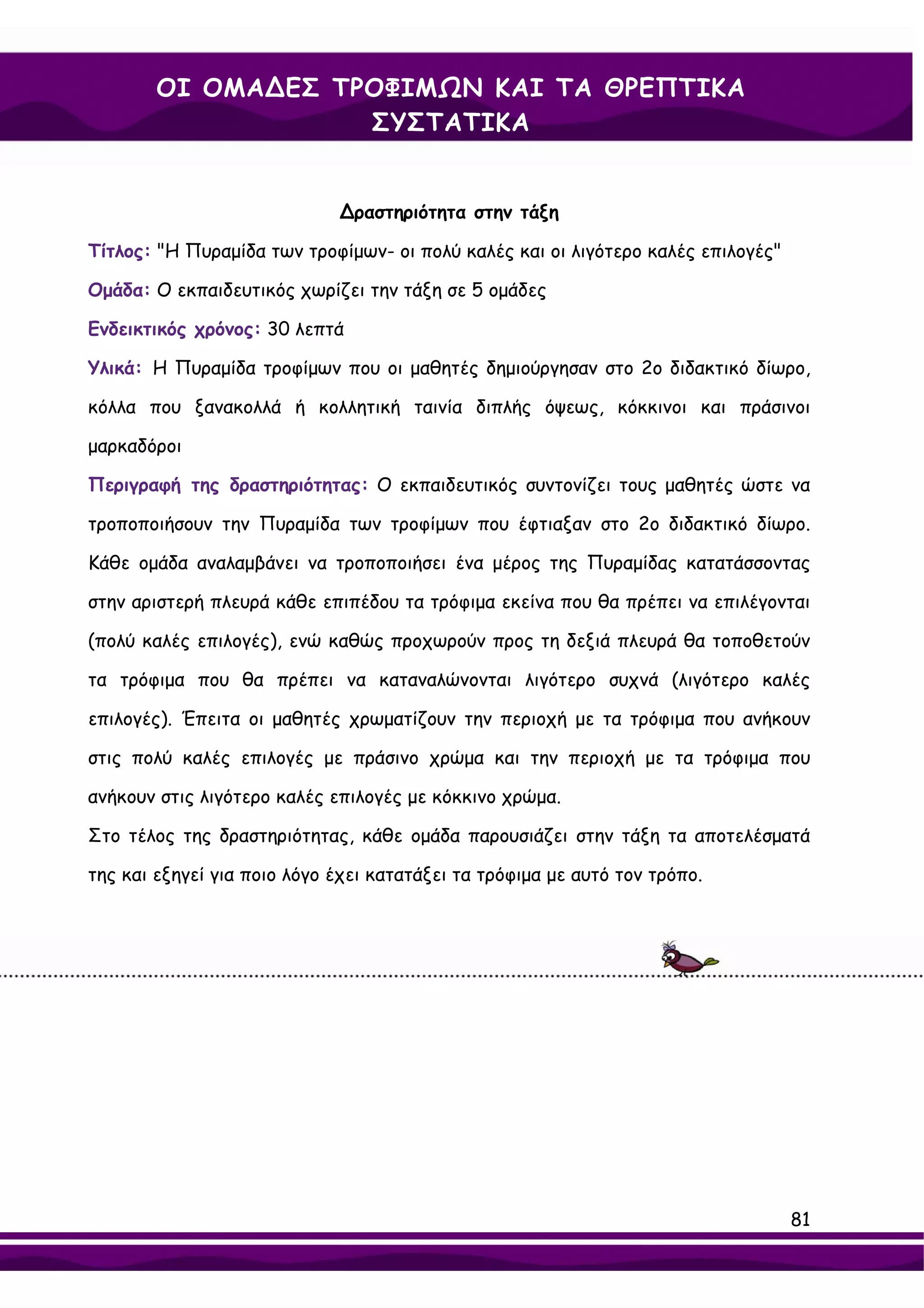 ΟΙ ΟΜΑ∆ΕΣ ΤΡΟΦΙΜΩΝ ΚΑΙ ΤΑ ΘΡΕΠΤΙΚΑ
                    ΣΥΣΤΑΤΙΚΑ


                             ∆ραστηριότητα στην τάξη

Τίτλος: "Η Πυραμίδα των τροφίμων- οι πολύ καλές και οι λιγότερο καλές επιλογές"

Ομάδα: Ο εκπαιδευτικός χωρίζει την τάξη σε 5 ομάδες

Ενδεικτικός χρόνος: 30 λεπτά

Υλικά: Η Πυραμίδα τροφίμων που οι μαθητές δημιούργησαν στο 2ο διδακτικό δίωρο,

κόλλα που ξανακολλά ή κολλητική ταινία διπλής όψεως, κόκκινοι και πράσινοι

μαρκαδόροι

Περιγραφή της δραστηριότητας: Ο εκπαιδευτικός συντονίζει τους μαθητές ώστε να

τροποποιήσουν την Πυραμίδα των τροφίμων που έφτιαξαν στο 2ο διδακτικό δίωρο.

Κάθε ομάδα αναλαμβάνει να τροποποιήσει ένα μέρος της Πυραμίδας κατατάσσοντας

στην αριστερή πλευρά κάθε επιπέδου τα τρόφιμα εκείνα που θα πρέπει να επιλέγονται

(πολύ καλές επιλογές), ενώ καθώς προχωρούν προς τη δεξιά πλευρά θα τοποθετούν

τα τρόφιμα που θα πρέπει να καταναλώνονται λιγότερο συχνά (λιγότερο καλές

επιλογές). Έπειτα οι μαθητές χρωματίζουν την περιοχή με τα τρόφιμα που ανήκουν

στις πολύ καλές επιλογές με πράσινο χρώμα και την περιοχή με τα τρόφιμα που

ανήκουν στις λιγότερο καλές επιλογές με κόκκινο χρώμα.

Στο τέλος της δραστηριότητας, κάθε ομάδα παρουσιάζει στην τάξη τα αποτελέσματά

της και εξηγεί για ποιο λόγο έχει κατατάξει τα τρόφιμα με αυτό τον τρόπο.




                                                                                  81
 