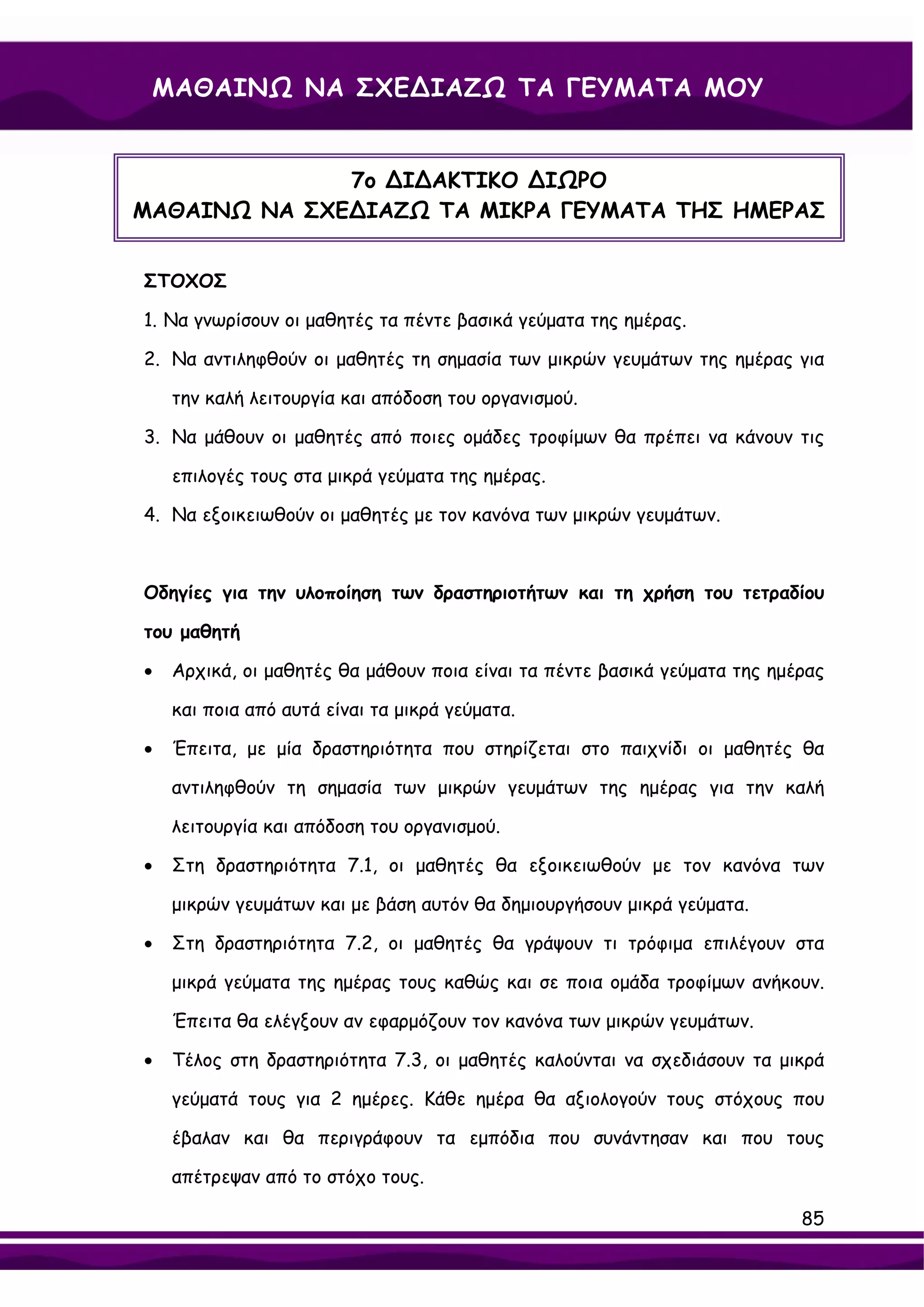 ΜΑΘΑΙΝΩ ΝΑ ΣΧΕ∆ΙΑΖΩ ΤΑ ΓΕΥΜΑΤΑ ΜΟΥ


              7ο ∆Ι∆ΑΚΤΙΚΟ ∆ΙΩΡΟ
ΜΑΘΑΙΝΩ ΝΑ ΣΧΕ∆ΙΑΖΩ ΤΑ ΜΙΚΡΑ ΓΕΥΜΑΤΑ ΤΗΣ ΗΜΕΡΑΣ


ΣΤΟΧΟΣ

1. Να γνωρίσουν οι μαθητές τα πέντε βασικά γεύματα της ημέρας.

2. Να αντιληφθούν οι μαθητές τη σημασία των μικρών γευμάτων της ημέρας για

    την καλή λειτουργία και απόδοση του οργανισμού.

3. Να μάθουν οι μαθητές από ποιες ομάδες τροφίμων θα πρέπει να κάνουν τις

    επιλογές τους στα μικρά γεύματα της ημέρας.

4. Να εξοικειωθούν οι μαθητές με τον κανόνα των μικρών γευμάτων.



Οδηγίες για την υλοποίηση των δραστηριοτήτων και τη χρήση του τετραδίου

του μαθητή

•   Αρχικά, οι μαθητές θα μάθουν ποια είναι τα πέντε βασικά γεύματα της ημέρας

    και ποια από αυτά είναι τα μικρά γεύματα.

•   Έπειτα, με μία δραστηριότητα που στηρίζεται στο παιχνίδι οι μαθητές θα

    αντιληφθούν τη σημασία των μικρών γευμάτων της ημέρας για την καλή

    λειτουργία και απόδοση του οργανισμού.

•   Στη δραστηριότητα 7.1, οι μαθητές θα εξοικειωθούν με τον κανόνα των

    μικρών γευμάτων και με βάση αυτόν θα δημιουργήσουν μικρά γεύματα.

•   Στη δραστηριότητα 7.2, οι μαθητές θα γράψουν τι τρόφιμα επιλέγουν στα

    μικρά γεύματα της ημέρας τους καθώς και σε ποια ομάδα τροφίμων ανήκουν.

    Έπειτα θα ελέγξουν αν εφαρμόζουν τον κανόνα των μικρών γευμάτων.

•   Τέλος στη δραστηριότητα 7.3, οι μαθητές καλούνται να σχεδιάσουν τα μικρά

    γεύματά τους για 2 ημέρες. Κάθε ημέρα θα αξιολογούν τους στόχους που

    έβαλαν και θα περιγράφουν τα εμπόδια που συνάντησαν και που τους

    απέτρεψαν από το στόχο τους.

                                                                           85
 