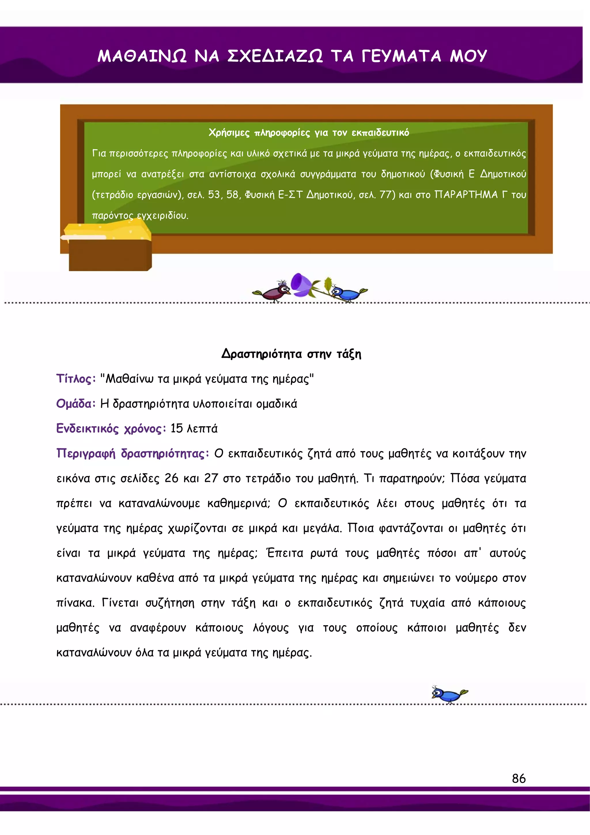 ΜΑΘΑΙΝΩ ΝΑ ΣΧΕ∆ΙΑΖΩ ΤΑ ΓΕΥΜΑΤΑ ΜΟΥ



                               Χρήσιμες πληροφορίες για τον εκπαιδευτικό

      Για περισσότερες πληροφορίες και υλικό σχετικά με τα μικρά γεύματα της ημέρας, ο εκπαιδευτικός

      μπορεί να ανατρέξει στα αντίστοιχα σχολικά συγγράμματα του δημοτικού (Φυσική Ε ∆ημοτικού

      (τετράδιο εργασιών), σελ. 53, 58, Φυσική Ε-ΣΤ ∆ημοτικού, σελ. 77) και στο ΠΑΡΑΡΤΗΜΑ Γ του

      παρόντος εγχειριδίου.




                                  ∆ραστηριότητα στην τάξη

Τίτλος: "Μαθαίνω τα μικρά γεύματα της ημέρας"

Ομάδα: Η δραστηριότητα υλοποιείται ομαδικά

Ενδεικτικός χρόνος: 15 λεπτά

Περιγραφή δραστηριότητας: Ο εκπαιδευτικός ζητά από τους μαθητές να κοιτάξουν την

εικόνα στις σελίδες 26 και 27 στο τετράδιο του μαθητή. Τι παρατηρούν; Πόσα γεύματα

πρέπει να καταναλώνουμε καθημερινά; Ο εκπαιδευτικός λέει στους μαθητές ότι τα

γεύματα της ημέρας χωρίζονται σε μικρά και μεγάλα. Ποια φαντάζονται οι μαθητές ότι

είναι τα μικρά γεύματα της ημέρας; Έπειτα ρωτά τους μαθητές πόσοι απ' αυτούς

καταναλώνουν καθένα από τα μικρά γεύματα της ημέρας και σημειώνει το νούμερο στον

πίνακα. Γίνεται συζήτηση στην τάξη και ο εκπαιδευτικός ζητά τυχαία από κάποιους

μαθητές να αναφέρουν κάποιους λόγους για τους οποίους κάποιοι μαθητές δεν

καταναλώνουν όλα τα μικρά γεύματα της ημέρας.




                                                                                                86
 