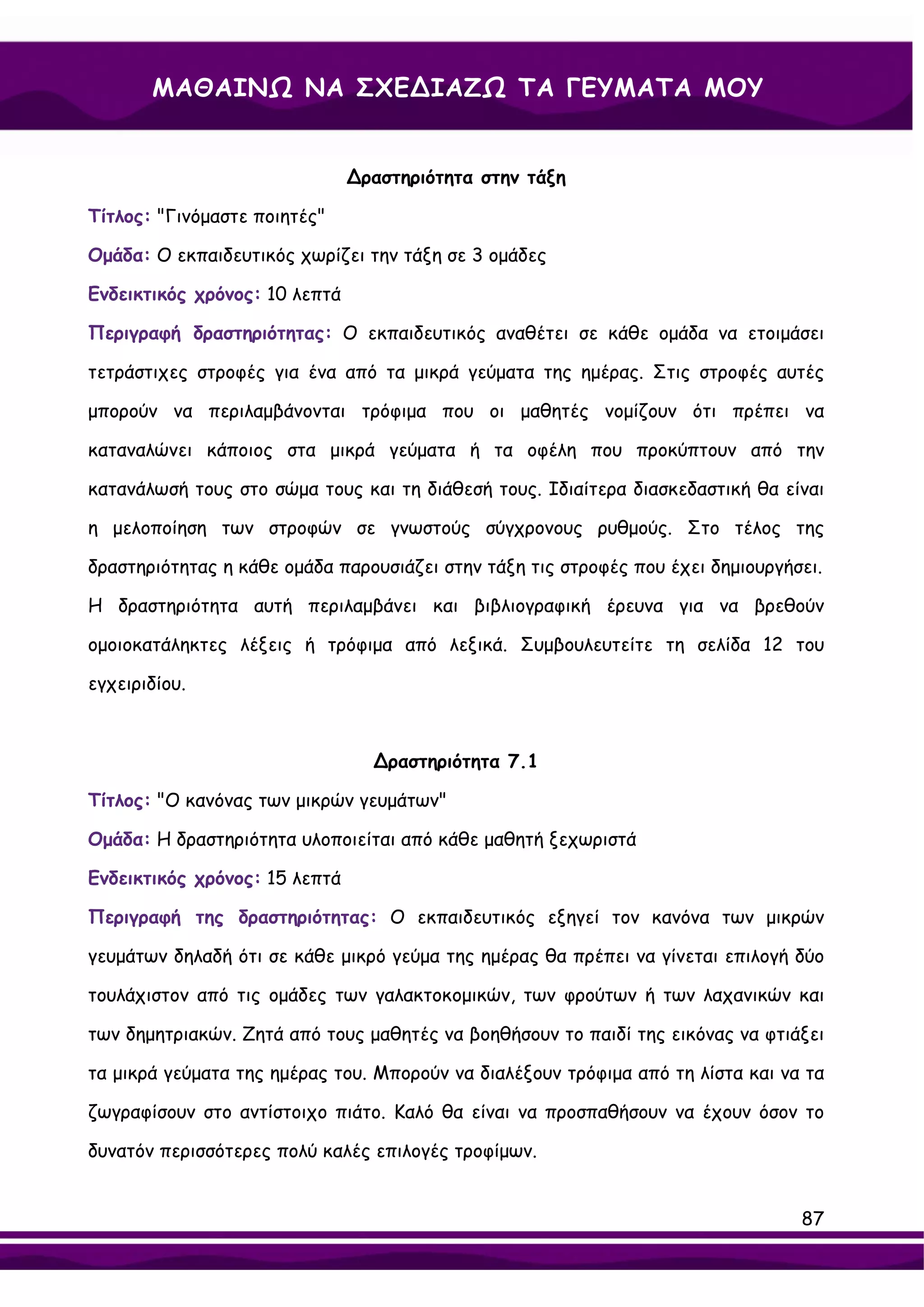 ΜΑΘΑΙΝΩ ΝΑ ΣΧΕ∆ΙΑΖΩ ΤΑ ΓΕΥΜΑΤΑ ΜΟΥ


                               ∆ραστηριότητα στην τάξη

Τίτλος: "Γινόμαστε ποιητές"

Ομάδα: Ο εκπαιδευτικός χωρίζει την τάξη σε 3 ομάδες

Ενδεικτικός χρόνος: 10 λεπτά

Περιγραφή δραστηριότητας: Ο εκπαιδευτικός αναθέτει σε κάθε ομάδα να ετοιμάσει

τετράστιχες στροφές για ένα από τα μικρά γεύματα της ημέρας. Στις στροφές αυτές

μπορούν να περιλαμβάνονται τρόφιμα που οι μαθητές νομίζουν ότι πρέπει να

καταναλώνει κάποιος στα μικρά γεύματα ή τα οφέλη που προκύπτουν από την

κατανάλωσή τους στο σώμα τους και τη διάθεσή τους. Ιδιαίτερα διασκεδαστική θα είναι

η μελοποίηση των στροφών σε γνωστούς σύγχρονους ρυθμούς. Στο τέλος της

δραστηριότητας η κάθε ομάδα παρουσιάζει στην τάξη τις στροφές που έχει δημιουργήσει.

Η δραστηριότητα αυτή περιλαμβάνει και βιβλιογραφική έρευνα για να βρεθούν

ομοιοκατάληκτες λέξεις ή τρόφιμα από λεξικά. Συμβουλευτείτε τη σελίδα 12 του

εγχειριδίου.



                                 ∆ραστηριότητα 7.1

Τίτλος: "Ο κανόνας των μικρών γευμάτων"

Ομάδα: Η δραστηριότητα υλοποιείται από κάθε μαθητή ξεχωριστά

Ενδεικτικός χρόνος: 15 λεπτά

Περιγραφή της δραστηριότητας: Ο εκπαιδευτικός εξηγεί τον κανόνα των μικρών

γευμάτων δηλαδή ότι σε κάθε μικρό γεύμα της ημέρας θα πρέπει να γίνεται επιλογή δύο

τουλάχιστον από τις ομάδες των γαλακτοκομικών, των φρούτων ή των λαχανικών και

των δημητριακών. Ζητά από τους μαθητές να βοηθήσουν το παιδί της εικόνας να φτιάξει

τα μικρά γεύματα της ημέρας του. Μπορούν να διαλέξουν τρόφιμα από τη λίστα και να τα

ζωγραφίσουν στο αντίστοιχο πιάτο. Καλό θα είναι να προσπαθήσουν να έχουν όσον το

δυνατόν περισσότερες πολύ καλές επιλογές τροφίμων.


                                                                                 87
 