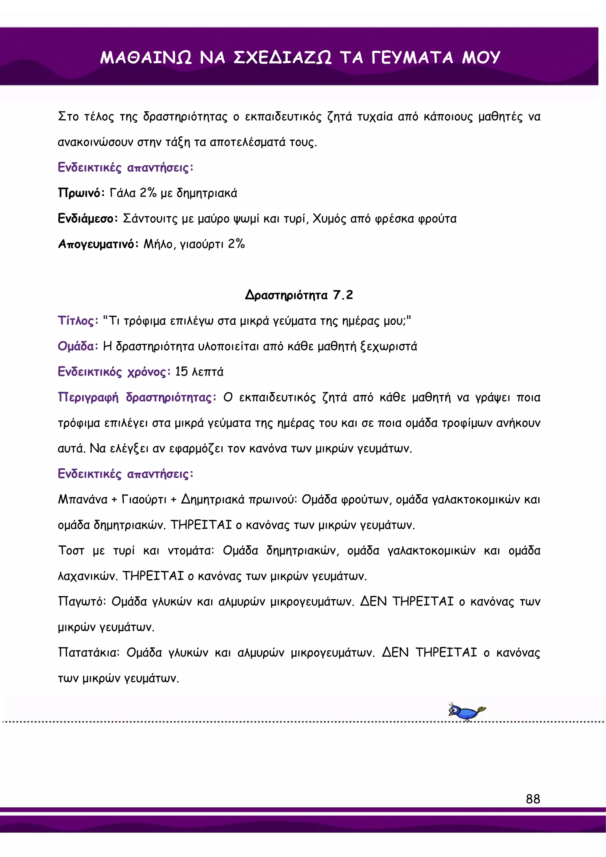 ΜΑΘΑΙΝΩ ΝΑ ΣΧΕ∆ΙΑΖΩ ΤΑ ΓΕΥΜΑΤΑ ΜΟΥ


Στο τέλος της δραστηριότητας ο εκπαιδευτικός ζητά τυχαία από κάποιους μαθητές να

ανακοινώσουν στην τάξη τα αποτελέσματά τους.

Ενδεικτικές απαντήσεις:

Πρωινό: Γάλα 2% με δημητριακά

Ενδιάμεσο: Σάντουιτς με μαύρο ψωμί και τυρί, Χυμός από φρέσκα φρούτα

Απογευματινό: Μήλο, γιαούρτι 2%



                                ∆ραστηριότητα 7.2

Τίτλος: "Τι τρόφιμα επιλέγω στα μικρά γεύματα της ημέρας μου;"

Ομάδα: Η δραστηριότητα υλοποιείται από κάθε μαθητή ξεχωριστά

Ενδεικτικός χρόνος: 15 λεπτά

Περιγραφή δραστηριότητας: Ο εκπαιδευτικός ζητά από κάθε μαθητή να γράψει ποια

τρόφιμα επιλέγει στα μικρά γεύματα της ημέρας του και σε ποια ομάδα τροφίμων ανήκουν

αυτά. Να ελέγξει αν εφαρμόζει τον κανόνα των μικρών γευμάτων.

Ενδεικτικές απαντήσεις:

Μπανάνα + Γιαούρτι + ∆ημητριακά πρωινού: Ομάδα φρούτων, ομάδα γαλακτοκομικών και

ομάδα δημητριακών. ΤΗΡΕΙΤΑΙ ο κανόνας των μικρών γευμάτων.

Τοστ με τυρί και ντομάτα: Ομάδα δημητριακών, ομάδα γαλακτοκομικών και ομάδα

λαχανικών. ΤΗΡΕΙΤΑΙ ο κανόνας των μικρών γευμάτων.

Παγωτό: Ομάδα γλυκών και αλμυρών μικρογευμάτων. ∆ΕΝ ΤΗΡΕΙΤΑΙ ο κανόνας των

μικρών γευμάτων.

Πατατάκια: Ομάδα γλυκών και αλμυρών μικρογευμάτων. ∆ΕΝ ΤΗΡΕΙΤΑΙ ο κανόνας

των μικρών γευμάτων.




                                                                                 88
 