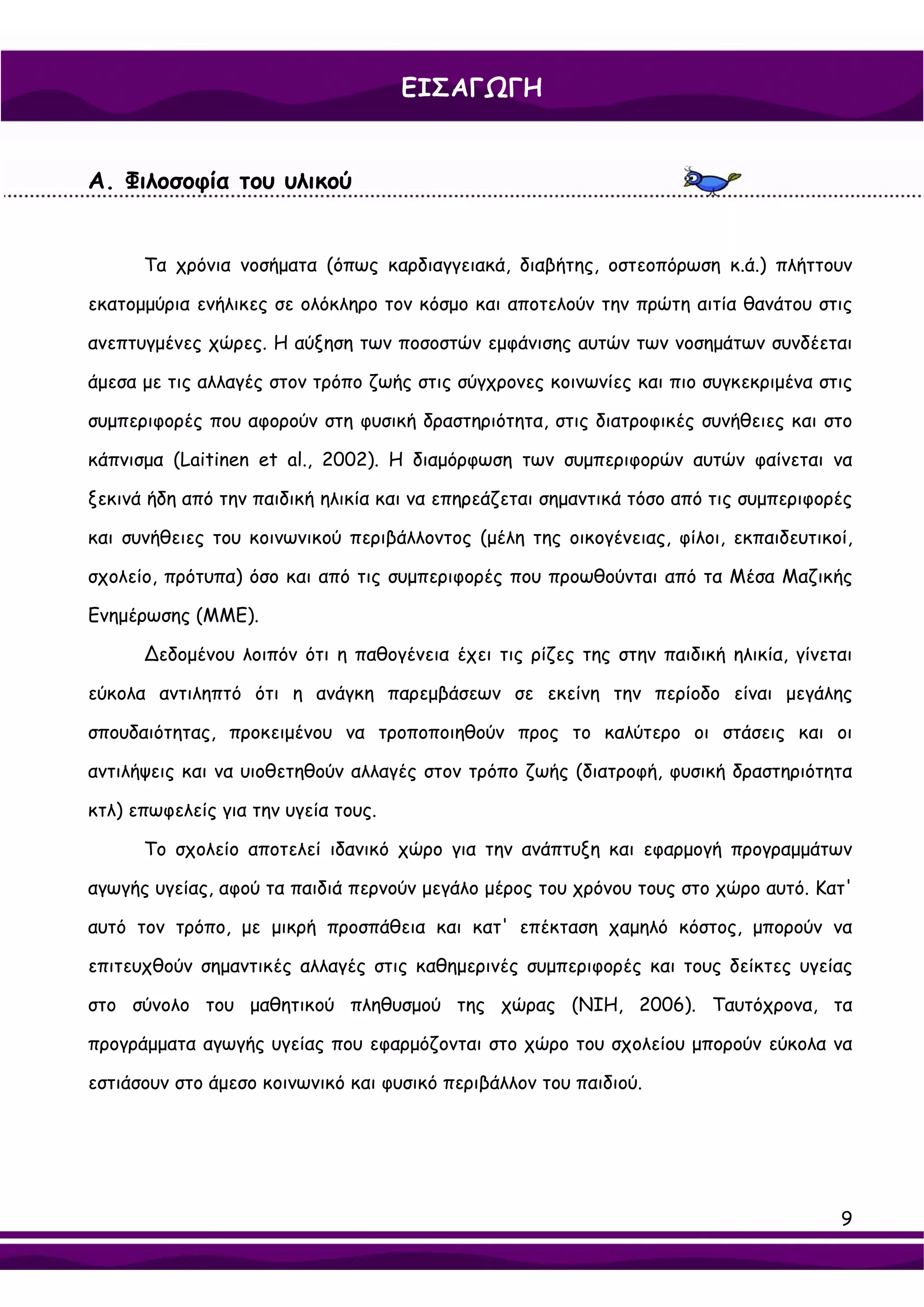 ΕΙΣΑΓΩΓΗ


Α. Φιλοσοφία του υλικού


      Τα χρόνια νοσήματα (όπως καρδιαγγειακά, διαβήτης, οστεοπόρωση κ.ά.) πλήττουν

εκατομμύρια ενήλικες σε ολόκληρο τον κόσμο και αποτελούν την πρώτη αιτία θανάτου στις

ανεπτυγμένες χώρες. Η αύξηση των ποσοστών εμφάνισης αυτών των νοσημάτων συνδέεται

άμεσα με τις αλλαγές στον τρόπο ζωής στις σύγχρονες κοινωνίες και πιο συγκεκριμένα στις

συμπεριφορές που αφορούν στη φυσική δραστηριότητα, στις διατροφικές συνήθειες και στο

κάπνισμα (Laitinen et al., 2002). Η διαμόρφωση των συμπεριφορών αυτών φαίνεται να

ξεκινά ήδη από την παιδική ηλικία και να επηρεάζεται σημαντικά τόσο από τις συμπεριφορές

και συνήθειες του κοινωνικού περιβάλλοντος (μέλη της οικογένειας, φίλοι, εκπαιδευτικοί,

σχολείο, πρότυπα) όσο και από τις συμπεριφορές που προωθούνται από τα Μέσα Μαζικής

Ενημέρωσης (ΜΜΕ).

      ∆εδομένου λοιπόν ότι η παθογένεια έχει τις ρίζες της στην παιδική ηλικία, γίνεται

εύκολα αντιληπτό ότι η ανάγκη παρεμβάσεων σε εκείνη την περίοδο είναι μεγάλης

σπουδαιότητας, προκειμένου να τροποποιηθούν προς το καλύτερο οι στάσεις και οι

αντιλήψεις και να υιοθετηθούν αλλαγές στον τρόπο ζωής (διατροφή, φυσική δραστηριότητα

κτλ) επωφελείς για την υγεία τους.

      Το σχολείο αποτελεί ιδανικό χώρο για την ανάπτυξη και εφαρμογή προγραμμάτων

αγωγής υγείας, αφού τα παιδιά περνούν μεγάλο μέρος του χρόνου τους στο χώρο αυτό. Κατ'

αυτό τον τρόπο, με μικρή προσπάθεια και κατ' επέκταση χαμηλό κόστος, μπορούν να

επιτευχθούν σημαντικές αλλαγές στις καθημερινές συμπεριφορές και τους δείκτες υγείας

στο σύνολο του μαθητικού πληθυσμού της χώρας (NIH, 2006). Ταυτόχρονα, τα

προγράμματα αγωγής υγείας που εφαρμόζονται στο χώρο του σχολείου μπορούν εύκολα να

εστιάσουν στο άμεσο κοινωνικό και φυσικό περιβάλλον του παιδιού.




                                                                                      9
 