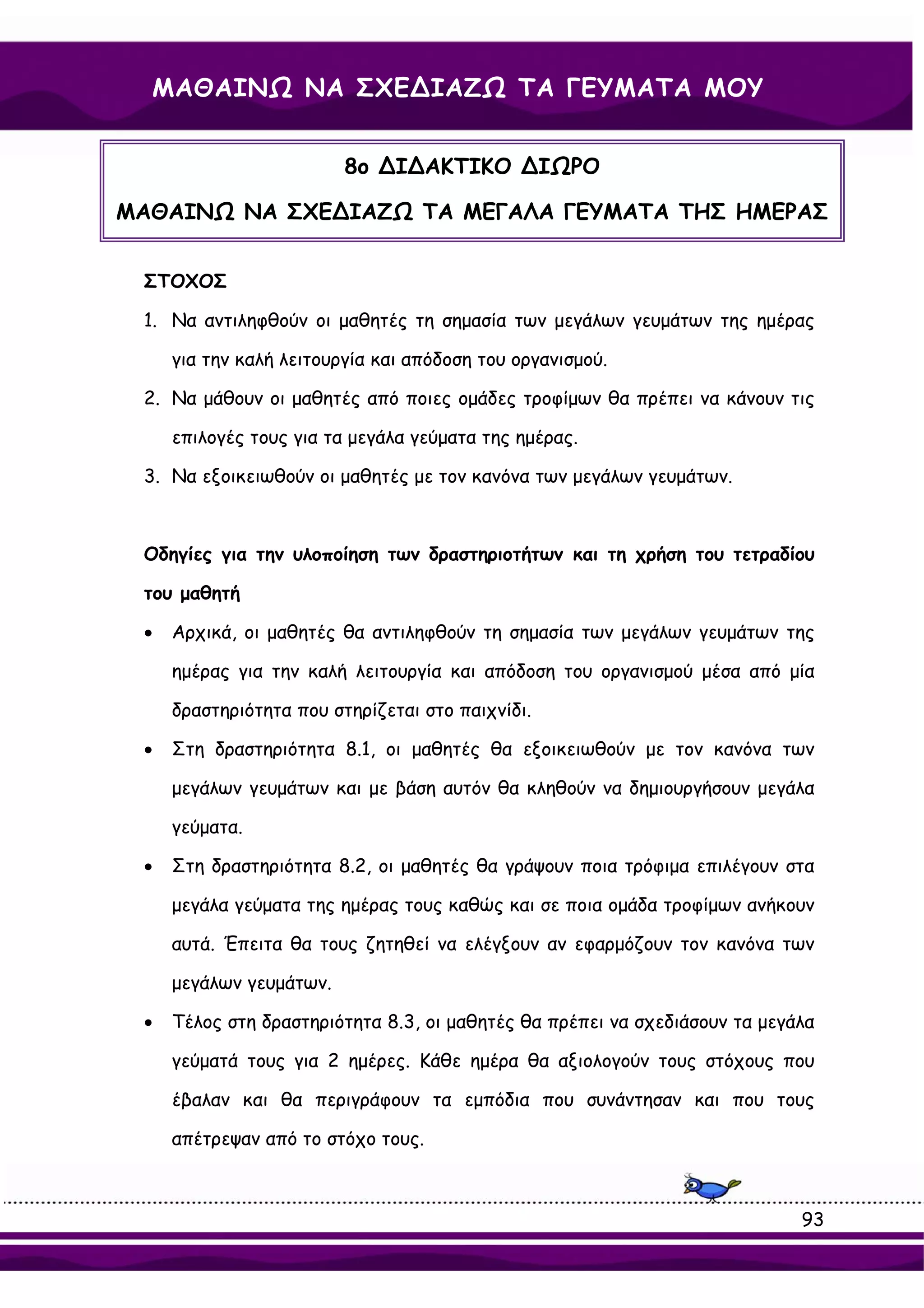 ΜΑΘΑΙΝΩ ΝΑ ΣΧΕ∆ΙΑΖΩ ΤΑ ΓΕΥΜΑΤΑ ΜΟΥ


                         8ο ∆Ι∆ΑΚΤΙΚΟ ∆ΙΩΡΟ

ΜΑΘΑΙΝΩ ΝΑ ΣΧΕ∆ΙΑΖΩ ΤΑ ΜΕΓΑΛΑ ΓΕΥΜΑΤΑ ΤΗΣ ΗΜΕΡΑΣ


 ΣΤΟΧΟΣ

 1. Να αντιληφθούν οι μαθητές τη σημασία των μεγάλων γευμάτων της ημέρας

     για την καλή λειτουργία και απόδοση του οργανισμού.

 2. Να μάθουν οι μαθητές από ποιες ομάδες τροφίμων θα πρέπει να κάνουν τις

     επιλογές τους για τα μεγάλα γεύματα της ημέρας.

 3. Να εξοικειωθούν οι μαθητές με τον κανόνα των μεγάλων γευμάτων.



 Οδηγίες για την υλοποίηση των δραστηριοτήτων και τη χρήση του τετραδίου

 του μαθητή

 •   Αρχικά, οι μαθητές θα αντιληφθούν τη σημασία των μεγάλων γευμάτων της

     ημέρας για την καλή λειτουργία και απόδοση του οργανισμού μέσα από μία

     δραστηριότητα που στηρίζεται στο παιχνίδι.

 •   Στη δραστηριότητα 8.1, οι μαθητές θα εξοικειωθούν με τον κανόνα των

     μεγάλων γευμάτων και με βάση αυτόν θα κληθούν να δημιουργήσουν μεγάλα

     γεύματα.

 •   Στη δραστηριότητα 8.2, οι μαθητές θα γράψουν ποια τρόφιμα επιλέγουν στα

     μεγάλα γεύματα της ημέρας τους καθώς και σε ποια ομάδα τροφίμων ανήκουν

     αυτά. Έπειτα θα τους ζητηθεί να ελέγξουν αν εφαρμόζουν τον κανόνα των

     μεγάλων γευμάτων.

 •   Τέλος στη δραστηριότητα 8.3, οι μαθητές θα πρέπει να σχεδιάσουν τα μεγάλα

     γεύματά τους για 2 ημέρες. Κάθε ημέρα θα αξιολογούν τους στόχους που

     έβαλαν και θα περιγράφουν τα εμπόδια που συνάντησαν και που τους

     απέτρεψαν από το στόχο τους.



                                                                            93
 