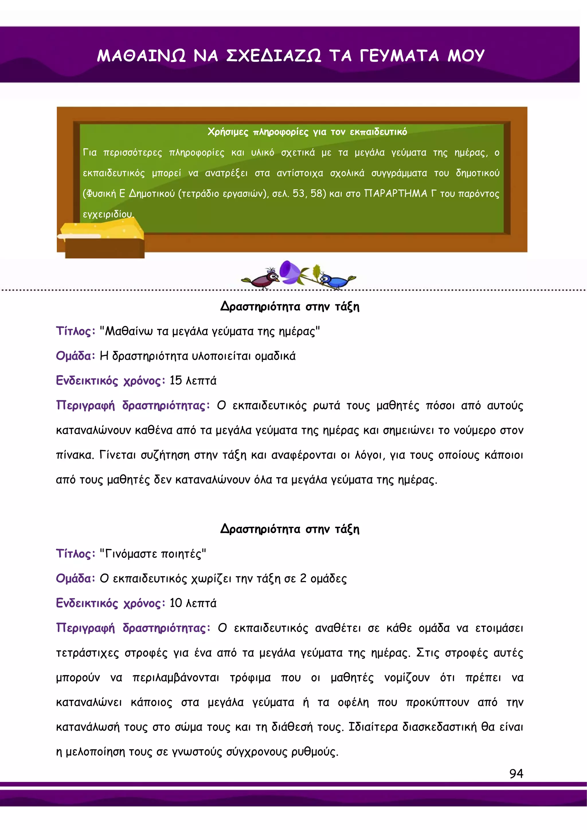 ΜΑΘΑΙΝΩ ΝΑ ΣΧΕ∆ΙΑΖΩ ΤΑ ΓΕΥΜΑΤΑ ΜΟΥ



                              Χρήσιμες πληροφορίες για τον εκπαιδευτικό

    Για περισσότερες πληροφορίες και υλικό σχετικά με τα μεγάλα γεύματα της ημέρας, ο

    εκπαιδευτικός μπορεί να ανατρέξει στα αντίστοιχα σχολικά συγγράμματα του δημοτικού

    (Φυσική Ε ∆ημοτικού (τετράδιο εργασιών), σελ. 53, 58) και στο ΠΑΡΑΡΤΗΜΑ Γ του παρόντος

    εγχειριδίου.




                                ∆ραστηριότητα στην τάξη

Τίτλος: "Μαθαίνω τα μεγάλα γεύματα της ημέρας"

Ομάδα: Η δραστηριότητα υλοποιείται ομαδικά

Ενδεικτικός χρόνος: 15 λεπτά

Περιγραφή δραστηριότητας: Ο εκπαιδευτικός ρωτά τους μαθητές πόσοι από αυτούς

καταναλώνουν καθένα από τα μεγάλα γεύματα της ημέρας και σημειώνει το νούμερο στον

πίνακα. Γίνεται συζήτηση στην τάξη και αναφέρονται οι λόγοι, για τους οποίους κάποιοι

από τους μαθητές δεν καταναλώνουν όλα τα μεγάλα γεύματα της ημέρας.



                                ∆ραστηριότητα στην τάξη

Τίτλος: "Γινόμαστε ποιητές"

Ομάδα: Ο εκπαιδευτικός χωρίζει την τάξη σε 2 ομάδες

Ενδεικτικός χρόνος: 10 λεπτά

Περιγραφή δραστηριότητας: Ο εκπαιδευτικός αναθέτει σε κάθε ομάδα να ετοιμάσει

τετράστιχες στροφές για ένα από τα μεγάλα γεύματα της ημέρας. Στις στροφές αυτές

μπορούν να περιλαμβάνονται τρόφιμα που οι μαθητές νομίζουν ότι πρέπει να

καταναλώνει κάποιος στα μεγάλα γεύματα ή τα οφέλη που προκύπτουν από την

κατανάλωσή τους στο σώμα τους και τη διάθεσή τους. Ιδιαίτερα διασκεδαστική θα είναι

η μελοποίηση τους σε γνωστούς σύγχρονους ρυθμούς.
                                                                                             94
 