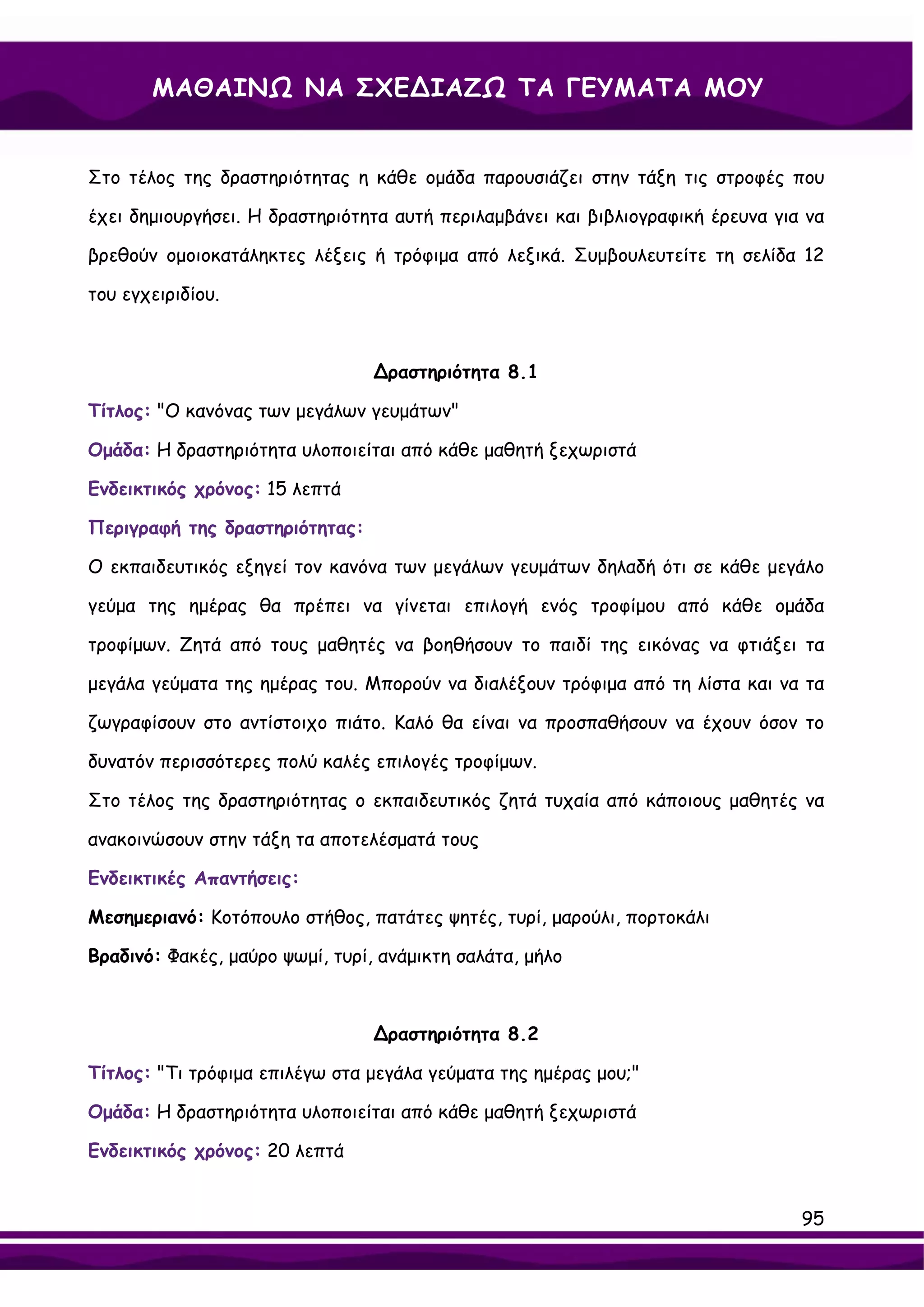 ΜΑΘΑΙΝΩ ΝΑ ΣΧΕ∆ΙΑΖΩ ΤΑ ΓΕΥΜΑΤΑ ΜΟΥ


Στο τέλος της δραστηριότητας η κάθε ομάδα παρουσιάζει στην τάξη τις στροφές που

έχει δημιουργήσει. Η δραστηριότητα αυτή περιλαμβάνει και βιβλιογραφική έρευνα για να

βρεθούν ομοιοκατάληκτες λέξεις ή τρόφιμα από λεξικά. Συμβουλευτείτε τη σελίδα 12

του εγχειριδίου.



                                 ∆ραστηριότητα 8.1

Τίτλος: "Ο κανόνας των μεγάλων γευμάτων"

Ομάδα: Η δραστηριότητα υλοποιείται από κάθε μαθητή ξεχωριστά

Ενδεικτικός χρόνος: 15 λεπτά

Περιγραφή της δραστηριότητας:

Ο εκπαιδευτικός εξηγεί τον κανόνα των μεγάλων γευμάτων δηλαδή ότι σε κάθε μεγάλο

γεύμα της ημέρας θα πρέπει να γίνεται επιλογή ενός τροφίμου από κάθε ομάδα

τροφίμων. Ζητά από τους μαθητές να βοηθήσουν το παιδί της εικόνας να φτιάξει τα

μεγάλα γεύματα της ημέρας του. Μπορούν να διαλέξουν τρόφιμα από τη λίστα και να τα

ζωγραφίσουν στο αντίστοιχο πιάτο. Καλό θα είναι να προσπαθήσουν να έχουν όσον το

δυνατόν περισσότερες πολύ καλές επιλογές τροφίμων.

Στο τέλος της δραστηριότητας ο εκπαιδευτικός ζητά τυχαία από κάποιους μαθητές να

ανακοινώσουν στην τάξη τα αποτελέσματά τους

Ενδεικτικές Απαντήσεις:

Μεσημεριανό: Κοτόπουλο στήθος, πατάτες ψητές, τυρί, μαρούλι, πορτοκάλι

Βραδινό: Φακές, μαύρο ψωμί, τυρί, ανάμικτη σαλάτα, μήλο



                                 ∆ραστηριότητα 8.2

Τίτλος: "Τι τρόφιμα επιλέγω στα μεγάλα γεύματα της ημέρας μου;"

Ομάδα: Η δραστηριότητα υλοποιείται από κάθε μαθητή ξεχωριστά

Ενδεικτικός χρόνος: 20 λεπτά


                                                                                 95
 