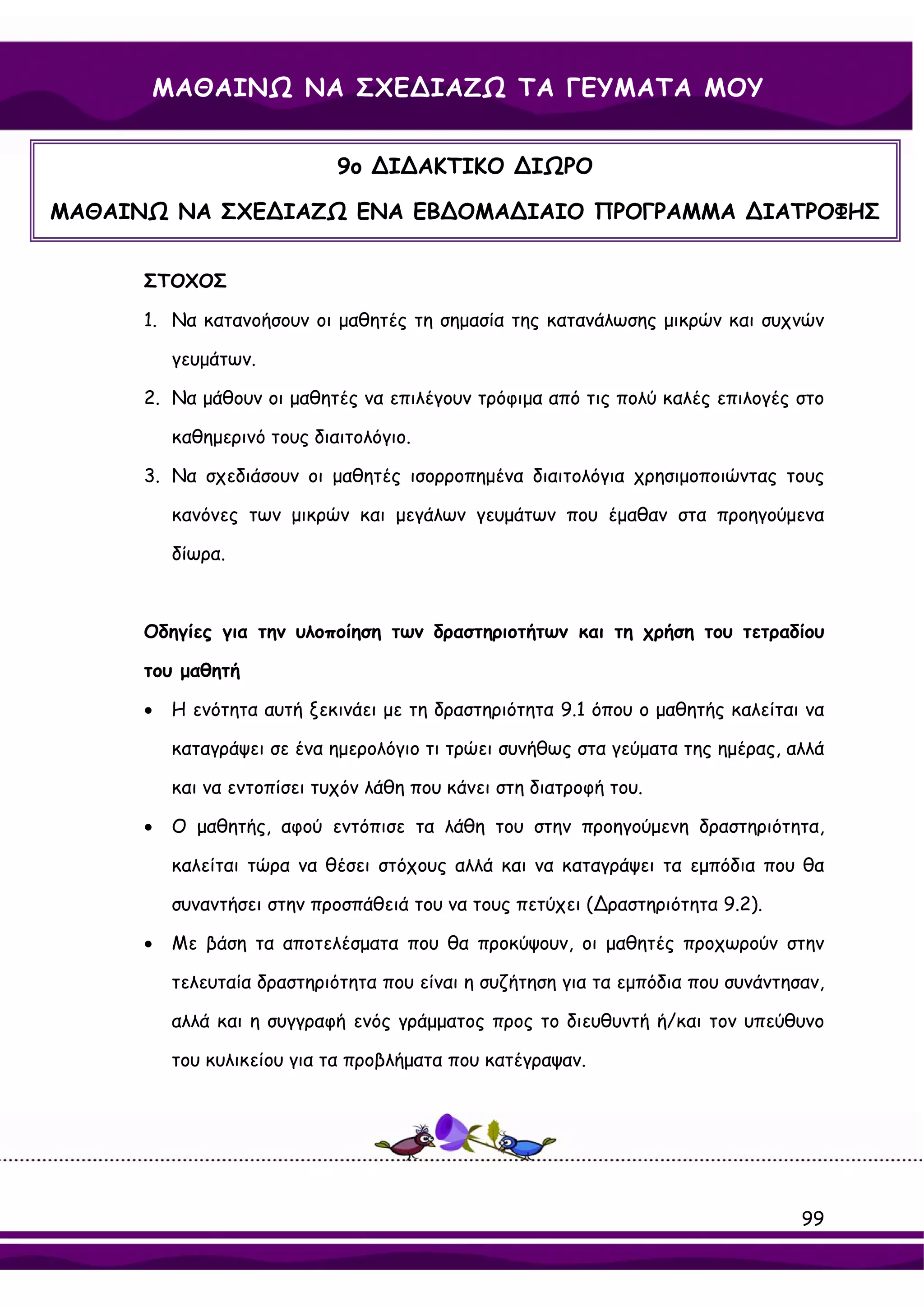 ΜΑΘΑΙΝΩ ΝΑ ΣΧΕ∆ΙΑΖΩ ΤΑ ΓΕΥΜΑΤΑ ΜΟΥ


                             9ο ∆Ι∆ΑΚΤΙΚΟ ∆ΙΩΡΟ

ΜΑΘΑΙΝΩ ΝΑ ΣΧΕ∆ΙΑΖΩ ΕΝΑ ΕΒ∆ΟΜΑ∆ΙΑΙΟ ΠΡΟΓΡΑΜΜΑ ∆ΙΑΤΡΟΦΗΣ


      ΣΤΟΧΟΣ

      1. Να κατανοήσουν οι μαθητές τη σημασία της κατανάλωσης μικρών και συχνών

          γευμάτων.

      2. Να μάθουν οι μαθητές να επιλέγουν τρόφιμα από τις πολύ καλές επιλογές στο

          καθημερινό τους διαιτολόγιο.

      3. Να σχεδιάσουν οι μαθητές ισορροπημένα διαιτολόγια χρησιμοποιώντας τους

          κανόνες των μικρών και μεγάλων γευμάτων που έμαθαν στα προηγούμενα

          δίωρα.



      Οδηγίες για την υλοποίηση των δραστηριοτήτων και τη χρήση του τετραδίου

      του μαθητή

      •   Η ενότητα αυτή ξεκινάει με τη δραστηριότητα 9.1 όπου ο μαθητής καλείται να

          καταγράψει σε ένα ημερολόγιο τι τρώει συνήθως στα γεύματα της ημέρας, αλλά

          και να εντοπίσει τυχόν λάθη που κάνει στη διατροφή του.

      •   Ο μαθητής, αφού εντόπισε τα λάθη του στην προηγούμενη δραστηριότητα,

          καλείται τώρα να θέσει στόχους αλλά και να καταγράψει τα εμπόδια που θα

          συναντήσει στην προσπάθειά του να τους πετύχει (∆ραστηριότητα 9.2).

      •   Με βάση τα αποτελέσματα που θα προκύψουν, οι μαθητές προχωρούν στην

          τελευταία δραστηριότητα που είναι η συζήτηση για τα εμπόδια που συνάντησαν,

          αλλά και η συγγραφή ενός γράμματος προς το διευθυντή ή/και τον υπεύθυνο

          του κυλικείου για τα προβλήματα που κατέγραψαν.




                                                                                  99
 