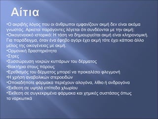 •Ο ακριβής λόγος που οι άνθρωποι εμφανίζουν ακμή δεν είναι ακόμα
γνωστός. Αρκετοί παράγοντες λέγεται ότι συνδέονται με την ακμή:
•Οικογενειακό ιστορικό: Η τάση να δημιουργείται ακμή είναι κληρονομική.
Για παράδειγμα, όταν ένα έφηβο αγόρι έχει ακμή τότε έχει κάποιο άλλο
μέλος της οικογένειας με ακμή.
•Ορμονική δραστηριότητα
•Στρες
•Συσσώρευση νεκρών κυττάρων του δέρματος
•Βακτήρια στους πόρους
•Ερεθισμός του δέρματος μπορεί να προκαλέσει φλεγμονή
•Η χρήση αναβολικών στεροειδών
•Οποιαδήποτε φάρμακα περιέχουν αλογόνα, λίθιο ή ανδρογόνα
•Έκθεση σε υψηλά επίπεδα χλωρίου
•Έκθεση σε συγκεκριμένα φάρμακα και χημικές συστάσεις όπως
τα ναρκωτικά
 