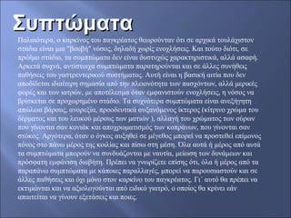 ΣυπτώματαΣυπτώματα
Παλαιότερα, ο καρκίνος του παγκρέατος θεωρούνταν ότι σε αρχικά τουλάχιστον
στάδια είναι μια "βουβή" νόσος, δηλαδή χωρίς ενοχλήσεις. Και τούτο διότι, σε
πρώϊμο στάδιο, τα συμπτώματα δεν είναι δυστυχώς χαρακτηριστικά, αλλά ασαφή.
Αρκετά συχνά, αντίστοιχα συμπτώματα παρατηρούνται και σε άλλες συνήθεις
παθήσεις του γαστρεντερικού συστήματος. Αυτή είναι η βασική αιτία που δεν
αποδίδεται ιδιαίτερη σημασία από την πλειονότητα των πασχόντων, αλλά μερικές
φορές και των ιατρών, με αποτέλεσμα όταν εμφανιστούν ενοχλήσεις, η νόσος να
βρίσκεται σε προχωρημένο στάδιο. Τα συχνότερα συμπτώματα είναι ανεξήγητη
απώλεια βάρους, ανορεξία, προοδευτικά αυξανόμενος ίκτερος (κίτρινο χρώμα του
δέρματος και του λευκού μέρους των ματιών ), αλλαγή του χρώματος των ούρων
που γίνονται σαν κονιάκ και αποχρωματισμός των κοπράνων, που γίνονται σαν
στόκος. Αργότερα, όταν ο όγκος αυξηθεί σε μέγεθος μπορεί να προστεθεί επίμονος
πόνος στο πάνω μέρος της κοιλίας και πίσω στη μέση. Όλα αυτά ή μέρος από αυτά
τα συμπτώματα μπορούν να συνδυάζονται με ναυτία, μείωση των δυνάμεων και
πρόσφατη εμφάνιση διαβήτη. Πρέπει να γνωρίζετε επίσης ότι, όλα ή μέρος από τα
παραπάνω συμπτώματα με κάποιες παραλλαγές, μπορεί να παρουσιαστούν και σε
άλλες παθήσεις και όχι μόνο στον καρκίνο του παγκρέατος. Γι΄ αυτό θα πρέπει να
εκτιμώνται και να αξιολογούνται από ειδικό γιατρό, ο οποίος θα κρίνει εάν
απαιτείται να γίνουν εξετάσεις και ποιες.
 