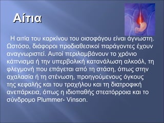 ΑίτιαΑίτια
Η αιτία του καρκίνου του οισοφάγου είναι άγνωστη.
Ωστόσο, διάφοροι προδιαθεσικοί παράγοντες έχουν
αναγνωριστεί. Αυτοί περιλαμβάνουν το χρόνιο
κάπνισμα ή την υπερβολική κατανάλωση αλκοόλ, τη
φλεγμονή που επάγεται από τη στάση, όπως στην
αχαλασία ή τη στένωση, προηγούμενους όγκους
της κεφαλής και του τραχήλου και τη διατροφική
ανεπάρκεια, όπως η ιδιοπαθής στεατόρροια και το
σύνδρομο Plummer- Vinson.
 
