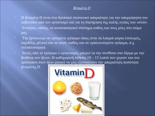 Βιταμίνη D
 Η βιταμίνη D είναι ένα θρεπτικό συστατικό απαραίτητο για την απορρόφηση του
ασβεστίου από τον οργανισμό και για τη διατήρηση της καλής υγείας των οστών.
 Ενισχύει, επίσης, το ανοσοποιητικό σύστημα καθώς και τους μύες στο σώμα
μας.
 Την βρίσκουμε σε ορισμένα τρόφιμα όπως είναι τα λιπαρά ψάρια (σολομός,
σαρδέλα, ρέγκα) και τα αυγά, καθώς και σε εμπλουτισμένα τρόφιμα, π.χ.
γαλακτοκομικά.
 Εκτός από τα τρόφιμα ο οργανισμός μπορεί να την συνθέσει στο δέρμα με την
βοήθεια του ήλιου. Η καθημερινή έκθεση 10 – 15 λεπτά των χεριών και του
προσώπου στον ήλιο μπορεί να μας εξασφαλίσει την απαραίτητη ποσότητα
βιταμίνης D.
 