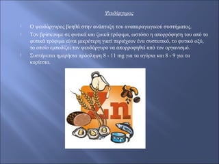 Ψευδάργυρος
 O ψευδάργυρος βοηθά στην ανάπτυξη του αναπαραγωγικού συστήματος.
 Τον βρίσκουμε σε φυτικά και ζωικά τρόφιμα, ωστόσο η απορρόφηση του από τα
φυτικά τρόφιμα είναι μικρότερη γιατί περιέχουν ένα συστατικό, το φυτικό οξύ,
το οποίο εμποδίζει τον ψευδάργυρο να απορροφηθεί από τον οργανισμό.
 Συστήνεται ημερήσια πρόσληψη 8 - 11 mg για τα αγόρια και 8 - 9 για τα
κορίτσια.
 