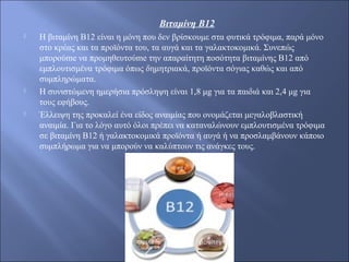 Βιταμίνη Β12
 Η βιταμίνη Β12 είναι η μόνη που δεν βρίσκουμε στα φυτικά τρόφιμα, παρά μόνο
στο κρέας και τα προϊόντα του, τα αυγά και τα γαλακτοκομικά. Συνεπώς
μπορούme να προμηθευτούme την απαραίτητη ποσότητα βιταμίνης Β12 από
εμπλουτισμένα τρόφιμα όπως δημητριακά, προϊόντα σόγιας καθώς και από
συμπληρώματα.
 Η συνιστώμενη ημερήσια πρόσληψη είναι 1,8 μg για τα παιδιά και 2,4 μg για
τους εφήβους.
 Έλλειψη της προκαλεί ένα είδος αναιμίας που ονομάζεται μεγαλοβλαστική
αναιμία. Για το λόγο αυτό όλοι πρέπει να καταναλώνουν εμπλουτισμένα τρόφιμα
σε βιταμίνη Β12 ή γαλακτοκομικά προϊόντα ή αυγά ή να προσλαμβάνουν κάποιο
συμπλήρωμα για να μπορούν να καλύπτουν τις ανάγκες τους.
 