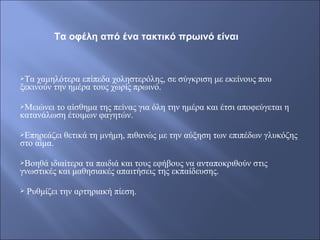 Τα χαμηλότερα επίπεδα χοληστερόλης, σε σύγκριση με εκείνους που
ξεκινούν την ημέρα τους χωρίς πρωινό.
Μειώνει το αίσθημα της πείνας για όλη την ημέρα και έτσι αποφεύγεται η
κατανάλωση έτοιμων φαγητών.
Επηρεάζει θετικά τη μνήμη, πιθανώς με την αύξηση των επιπέδων γλυκόζης
στο αίμα.
Βοηθά ιδιαίτερα τα παιδιά και τους εφήβους να ανταποκριθούν στις
γνωστικές και μαθησιακές απαιτήσεις της εκπαίδευσης.
 Ρυθμίζει την αρτηριακή πίεση.
Τα οφέλη από ένα τακτικό πρωινό είναι
 