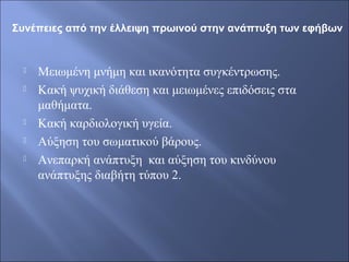  Μειωμένη μνήμη και ικανότητα συγκέντρωσης.
 Κακή ψυχική διάθεση και μειωμένες επιδόσεις στα
μαθήματα.
 Κακή καρδιολογική υγεία.
 Αύξηση του σωματικού βάρους.
 Ανεπαρκή ανάπτυξη και αύξηση του κινδύνου
ανάπτυξης διαβήτη τύπου 2.
Συνέπειες από την έλλειψη πρωινού στην ανάπτυξη των εφήβων
 