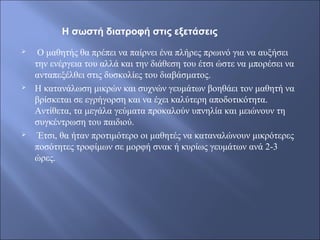  Ο μαθητής θα πρέπει να παίρνει ένα πλήρες πρωινό για να αυξήσει
την ενέργεια του αλλά και την διάθεση του έτσι ώστε να μπορέσει να
ανταπεξέλθει στις δυσκολίες του διαβάσματος.
 Η κατανάλωση μικρών και συχνών γευμάτων βοηθάει τον μαθητή να
βρίσκεται σε εγρήγορση και να έχει καλύτερη αποδοτικότητα.
Αντίθετα, τα μεγάλα γεύματα προκαλούν υπνηλία και μειώνουν τη
συγκέντρωση του παιδιού.
 Έτσι, θα ήταν προτιμότερο οι μαθητές να καταναλώνουν μικρότερες
ποσότητες τροφίμων σε μορφή σνακ ή κυρίως γευμάτων ανά 2-3
ώρες.
Η σωστή διατροφή στις εξετάσεις
 