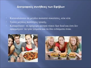  Καταναλώνουν σε μεγάλο ποσοστό σοκολάτες, κέικ κλπ.
 Τρώνε μεγάλες ποσότητες τροφής.
 Καταφεύγουν σε πρόχειρα φαγητά τύπου fast food και έτσι δεν
εφαρμόζουν τα τρία γεύματα και τα δύο ενδιάμεσα σνακ.
Διατροφικές συνήθειες των Εφήβων
 