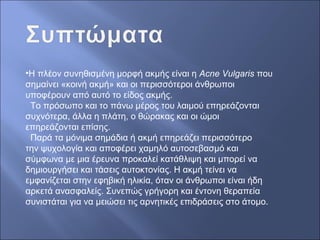 •Η πλέον συνηθισμένη μορφή ακμής είναι η Acne Vulgaris που
σημαίνει «κοινή ακμή» και οι περισσότεροι άνθρωποι
υποφέρουν από αυτό το είδος ακμής.
Το πρόσωπο και το πάνω μέρος του λαιμού επηρεάζονται
συχνότερα, άλλα η πλάτη, ο θώρακας και οι ώμοι
επηρεάζονται επίσης.
Παρά τα μόνιμα σημάδια ή ακμή επηρεάζει περισσότερο
την ψυχολογία και αποφέρει χαμηλό αυτοσεβασμό και
σύμφωνα με μια έρευνα προκαλεί κατάθλιψη και μπορεί να
δημιουργήσει και τάσεις αυτοκτονίας. Η ακμή τείνει να
εμφανίζεται στην εφηβική ηλικία, όταν οι άνθρωποι είναι ήδη
αρκετά ανασφαλείς. Συνεπώς γρήγορη και έντονη θεραπεία
συνιστάται για να μειώσει τις αρνητικές επιδράσεις στο άτομο.
 