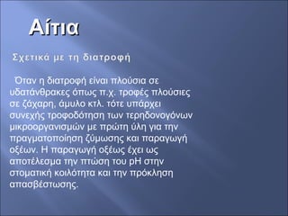 ΑίτιαΑίτια
Όταν η διατροφή είναι πλούσια σε
υδατάνθρακες όπως π.χ. τροφές πλούσιες
σε ζάχαρη, άμυλο κτλ. τότε υπάρχει
συνεχής τροφοδότηση των τερηδονογόνων
μικροοργανισμών με πρώτη ύλη για την
πραγματοποίηση ζύμωσης και παραγωγή
οξέων. Η παραγωγή οξέως έχει ως
αποτέλεσμα την πτώση του pH στην
στοματική κοιλότητα και την πρόκληση
απασβέστωσης.
 