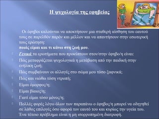 Η ψυχολογία της εφηβείας
Οι έφηβοι καλούνται να αποκτήσουν μια σταθερή αίσθηση του εαυτού
τους σε παρελθόν παρόν και μέλλον και να απαντήσουν στην εσωτερική
τους ερώτηση:
ποιός είμαι και τι κάνω στη ζωή μου.
 Γενικά τα ερωτήματα που προκύπτουν στον/στην έφηβο/η είναι:
 Πώς μεταφράζεται ψυχολογικά η μετάβαση από την παιδική στην
ενήλικη ζωή;
 Πώς συμβαίνουν οι αλλαγές στο σώμα μου τόσο ξαφνικά;
 Πώς και νιώθω τόση ντροπή;
 Είμαι όμορφος/η;
 Είμαι βίαιος/η;
 Γιατί είμαι τόσο μόνος/η;
 Πολλές φορές λόγω όλων των παραπάνω ο έφηβος/η μπορεί να οδηγηθεί
σε λάθος επιλογές όσο αφορά τον εαυτό του και κυρίως την υγεία του.
Ένα τέτοιο πρόβλημα είναι η μη ισορροπημένη διατροφή.
 