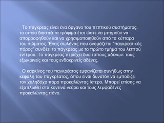Το πάγκρεας είναι ένα όργανο του πεπτικού συστήματος,
το οποίο διασπά τα τρόφιμα έτσι ώστε να μπορούν να
απορροφηθούν και να χρησιμοποιηθούν από τα κύτταρα
του σώματος. Ένας σωλήνας που ονομάζεται “παγκρεατικός
πόρος” συνδέει το πάγκρεας με το πρώτο τμήμα του λεπτού
εντέρου. Το πάγκρεας περιέχει δυο τύπους αδένων: τους
εξωκρινείς και τους ενδοκρινείς αδένες.
Ο καρκίνος του παγκρέατος εμφανίζεται συνήθως στην
κεφαλή του παγκρέατος, όπου είναι δυνατόν να εμποδίζει
τον χοληδόχο πόρο προκαλώντας ίκτερο. Μπορεί επίσης να
εξαπλωθεί στα κοντινά νεύρα και τους λεμφαδένες
προκαλώντας πόνο.
 
