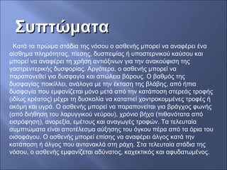 ΣυπτώματαΣυπτώματα
Κατά τα πρώιμα στάδια της νόσου ο ασθενής μπορεί να αναφέρει ένα
αίσθημα πληρότητας, πίεσης, δυσπεψίας ή υποστερνικού καύσου και
μπορεί να αναφέρει τη χρήση αντιόξινων για την ανακούφιση της
γαστρεντερικής δυσφορίας. Αργότερα, ο ασθενής μπορεί να
παραπονεθεί για δυσφαγία και απώλεια βάρους. Ο βαθμός της
δυσφαγίας ποικίλλει, ανάλογα με την έκταση της βλάβης, από ήπια
δυσφαγία που εμφανίζεται μόνο μετά από την κατάποση στερεάς τροφής
(ιδίως κρέατος) μέχρι τη δυσκολία να καταπιεί χοντροκομμένες τροφές ή
ακόμη και υγρά. Ο ασθενής μπορεί να παραπονείται για βράγχος φωνής
(από διήθηση του λαρυγγικού νεύρου), χρόνιο βήχα (πιθανότατα από
εισρόφηση), ανορεξία, εμέτους και αναγωγές τροφών. Τα τελευταία
συμπτώματα είναι αποτέλεσμα αύξησης του όγκου πέρα από τα όρια του
οισοφάγου. Ο ασθενής μπορεί επίσης να αναφέρει άλγος κατά την
κατάποση ή άλγος που αντανακλά στη ράχη. Στα τελευταία στάδια της
νόσου, ο ασθενής εμφανίζεται αδύνατος, καχεκτικός και αφυδατωμένος.
 