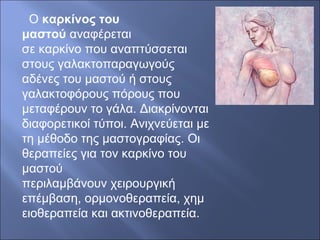 Ο καρκίνος του
μαστού αναφέρεται
σε καρκίνο που αναπτύσσεται
στους γαλακτοπαραγωγούς
αδένες του μαστού ή στους
γαλακτοφόρους πόρους που
μεταφέρουν το γάλα. Διακρίνονται
διαφορετικοί τύποι. Ανιχνεύεται με
τη μέθοδο της μαστογραφίας. Οι
θεραπείες για τον καρκίνο του
μαστού
περιλαμβάνουν χειρουργική
επέμβαση, ορμονοθεραπεία, χημ
ειοθεραπεία και ακτινοθεραπεία.
 