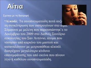ΑίτιαΑίτια
Σχετικα με τη διατροφή
•Αλκοόλ: Τα οινοπνευματώδη ποτά αυξάνουν
τη συγκέντρωση των οιστρογόνων στο αίμα.
Σύμφωνα με μελέτη που παρουσιάστηκ`ε το
Δεκέμβριο του 2009 στο Διεθνές Συνέδριο
ογκολογίας του Σαν Αντόνιο, άτομα που
νόσησαν από καρκίνο του μαστού και
καταναλώνουν με μετριοπάθεια αλκοόλ
διατρέχουν μεγαλύτερο κίνδυνο
επανεμφάνισής του από εκείνα που πίνουν
λίγο ή καθόλου οινοπνευματώδη.
 