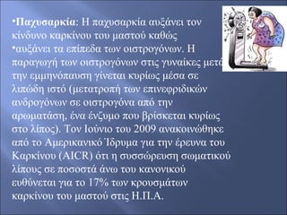 •Παχυσαρκία: H παχυσαρκία αυξάνει τον
κίνδυνο καρκίνου του μαστού καθώς
•αυξάνει τα επίπεδα των οιστρογόνων. Η
παραγωγή των οιστρογόνων στις γυναίκες μετά
την εμμηνόπαυση γίνεται κυρίως μέσα σε
λιπώδη ιστό (μετατροπή των επινεφριδικών
ανδρογόνων σε οιστρογόνα από την
αρωματάση, ένα ένζυμο που βρίσκεται κυρίως
στο λίπος). Τον Ιούνιο του 2009 ανακοινώθηκε
από το Αμερικανικό Ίδρυμα για την έρευνα του
Καρκίνου (AICR) ότι η συσσώρευση σωματικού
λίπους σε ποσοστά άνω του κανονικού
ευθύνεται για το 17% των κρουσμάτων
καρκίνου του μαστού στις Η.Π.Α.
 