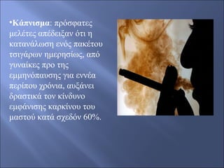 •Κάπνισμα: πρόσφατες
μελέτες απέδειξαν ότι η
κατανάλωση ενός πακέτου
τσιγάρων ημερησίως, από
γυναίκες προ της
εμμηνόπαυσης για εννέα
περίπου χρόνια, αυξάνει
δραστικά τον κίνδυνο
εμφάνισης καρκίνου του
μαστού κατά σχεδόν 60%.
 