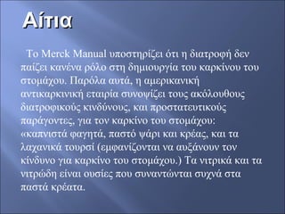 ΑίτιαΑίτια
Το Merck Manual υποστηρίζει ότι η διατροφή δεν
παίζει κανένα ρόλο στη δημιουργία του καρκίνου του
στομάχου. Παρόλα αυτά, η αμερικανική
αντικαρκινική εταιρία συνοψίζει τους ακόλουθους
διατροφικούς κινδύνους, και προστατευτικούς
παράγοντες, για τον καρκίνο του στομάχου:
«καπνιστά φαγητά, παστό ψάρι και κρέας, και τα
λαχανικά τουρσί (εμφανίζονται να αυξάνουν τον
κίνδυνο για καρκίνο του στομάχου.) Τα νιτρικά και τα
νιτρώδη είναι ουσίες που συναντώνται συχνά στα
παστά κρέατα.
 